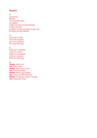 Respostas
1)
a) na escola
b) Hello.
c) I’m not OK today…
d) negativa
e) Não. Ele está com dor de barriga.
f) That’s too bad!
g) Beber um pouco de água e ir para casa.
h) Thank you, Mr. Oliveira.
2)
c) I’m not an artist.
d) I’m not a teacher.
e) I’m not a bad boy.
f) I’m not OK today.
3)
b) He isn’t a mechanic.
c) He isn’t a pilot.
d) He isn’t an engineer.
e) He isn’t a dentist.
f) He isn’t OK today.
4)
Mother: Hello, son!
Son: Hello, mom.
Mother: How are you, son?
Son: I’m not ok today…
Mother: What’s your matter?
Son: I have a terrible backache.
Mother: I’m going to make a massage.
Son: Thank you, mom.
 