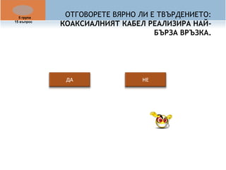 ОТГОВОРЕТЕ ВЯРНО ЛИ Е ТВЪРДЕНИЕТО: 
КОАКСИАЛНИЯТ КАБЕЛ РЕАЛИЗИРА НАЙ- 
БЪРЗА ВРЪЗКА. 
5 група 
15 въпрос 
 