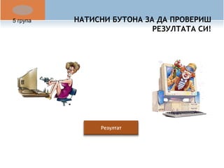НАТИСНИ БУТОНА ЗА ДА ПРОВЕРИШ 
РЕЗУЛТАТА СИ! 
5 група 
