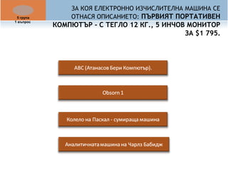 ЗА КОЯ ЕЛЕКТРОННО ИЗЧИСЛИТЕЛНА МАШИНА СЕ 
ОТНАСЯ ОПИСАНИЕТО: ПЪРВИЯТ ПОРТАТИВЕН 
КОМПЮТЪР - С ТЕГЛО 12 КГ., 5 ИНЧОВ МОНИТОР 
ЗА $1 795. 
5 група 
1 въпрос 
 