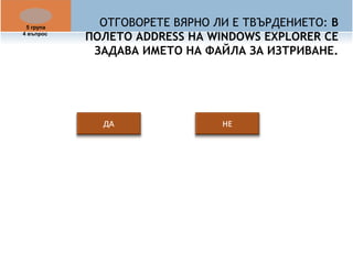 ОТГОВОРЕТЕ ВЯРНО ЛИ Е ТВЪРДЕНИЕТО: В 
ПОЛЕТО ADDRESS НА WINDOWS EXPLORER СЕ 
ЗАДАВА ИМЕТО НА ФАЙЛА ЗА ИЗТРИВАНЕ. 
5 група 
4 въпрос 
 