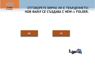ОТГОВОРЕТЕ ВЯРНО ЛИ Е ТВЪРДЕНИЕТО: 
НОВ ФАЙЛ СЕ СЪЗДАВА С NEW® FOLDER. 
5 група 
6 въпрос 
 