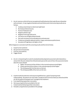 1. An otr receives a referral from an occupational health physician that reads 45 year old welder 
with wrist pain , X-rays negative Evaluate and treat History and initial screening results are as 
follows 
 Insidious onset of pain on dominant right hand 
 No history of direct trauma 
 Positive finklesteins test 
 Negative phalens sign 
 Negative tinels sign at the wrist 
 Full active rom all digits bilateral hands 
 Pain with resistance to thumb abduction and extension 
 Tenderness along the abductor pollicis longus and extensor pollicis brevis 
 Sensation of fingertips on all digits is 4 mm 
Which diagnosis is consistent with the screening results and the clients history 
a. Carpal tunnel syndrome 
b. De quervains tenosynovitis 
c. First cmc joint arthritis 
d. Trigger thumb 
2. An otr is interpreting the result of a standardized development assessment administered to a 
school child. Results indicate the child achieved a percentile score of 16 on the assessment what 
does this score indicate 
a. Eighty- four percent of the children in the normative group scored higher 
b. Sixteen percent of the children in the notmative group scored higher 
c. The child passed 16 % of the item on the test 
d. The child passed 84% of the items on the test. 
3. A patient who has attention and sequencing deficits has a goal of preparing meals 
independently . the patient can now make a sandwich with minimal verbal cues what should the 
otr ask the patient to prepare next to progress the treatment 
a. Fruit salad following written instructions 
b. Hot soup using directions provided on the can 
c. Instant iced tea following written instructions 
d. Pancakes using directions provided on the package 
 