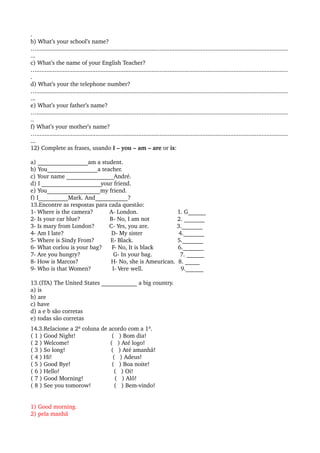 .
b) What’s your school’s name?
….........................................................................................................................................................
...
c) What’s the name of your English Teacher?
….........................................................................................................................................................
.
d) What’s your the telephone number?
….........................................................................................................................................................
...
e) What’s your father’s name?
….........................................................................................................................................................
..
f) What’s your mother’s name?
….........................................................................................................................................................
...
12) Complete as frases, usando I – you – am – are or is:
a) _________________am a student.
b) You_________________a teacher.
c) Your name ________________André.
d) I ____________________your friend.
e) You__________________my friend.
f) I__________Mark. And___________?
13.Encontre as respostas para cada questão:
1­ Where is the camera?          A­ London.                        1. G______
2­ Is your car blue?                  B­ No, I am not                 2. _______
3­ Is mary from London?         C­ Yes, you are.                 3._______
4­ Am I late?                             D­ My sister                      4._______
5­ Where is Sindy From?          E­ Black.                           5._______
6­ What corlou is your bag?      F­ No, It is black               6._______
7­ Are you hungry?                    G­ In your bag.                 7. ______
8­ How is Marcos?                    H­ No, she is Ameurican.  8. _____
9­ Who is that Women?             I­ Vere well.                       9.______
13.(ITA) The United States ____________ a big country.
a) is
b) are
c) have
d) a e b são corretas
e) todas são corretas
14.3.Relacione a 2ª coluna de acordo com a 1ª.
( 1 ) Good Night!                      (   ) Bom dia!
( 2 ) Welcome!                         (   ) Até logo!
( 3 ) So long!                            (   ) Até amanhã!
( 4 ) Hi!                                     (   ) Adeus!
( 5 ) Good Bye!                         (   ) Boa noite!
( 6 ) Hello!                                 (   ) Oi!
( 7 ) Good Morning!                   (   ) Alô!
( 8 ) See you tomorow!              (   ) Bem­vindo!
1) Good morning.
2) pela manhã
 