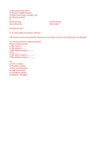 3) My name’s Rose Silva. 
4) I’m your English Teacher.
5) What’s your name, number one?
6) Thank you, Dan!
7)
Good morning
Good afternoon
Good evening 
Good night
8) Hello, Hi, Hey
9) a) Good night b) Good bye, Bye­bye
10) Usamos Good evening quando chegamos em um lugar à noite e Good night para nos despedir.
11) Personal Answer (resposta pessoal)
Devem começar assim:
a) My name is……….
b) My school is………
c) My English teacher is ………
d) It’s……..
e) My father’s name is…………..
f) My mother’s name is…………
12) 
a) I am a student.
b) You are a teacher.
c) Your name is André.
d) I am your friend.
e) You are my friend.
f) I’m Mark. And you?
 