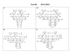 Test 05/11/2015
4γ 4στ
6x − 2
9
−
3 + 5
18
= −1
18 ∙
6x − 2
9
− 18 ∙
3 + 5
18
= −1 ∙ 18
2 ∙ (6x − 2) − 1 ∙ (3x + 5) = −18
12x − 4 − 3x − 5 = −18
12x − 3x = 4 + 5 − 18
9x = 9 − 18
9x = −9
9x
9
=
−9
9
x = −1
47 − 6x
5
− (x − 6) =
4(x − 7)
15
15 ∙
47 − 6x
5
− 15 ∙ (x − 6) = 15 ∙
4(x − 7)
15
3 ∙ (47 − 6x) − 15 ∙ (x − 6) = 1 ∙ [4( − 7)]
141 − 18x − 15x + 90 = 4x − 28
−18x − 15x − 4x = −141 − 90 − 28
−37x = −231 − 28
−37x = −259
−37x
−37
=
−259
−37
x = 7
5β 5γ
x − 1
3
+
2x − 5
4
= x −
1
4
12 ∙
x − 1
3
+ 12 ∙
2x − 5
4
= 12 ∙ x − 12 ∙
1
4
4 ∙ (x − 1) + 3 ∙ (2x − 5) = 12x − 3 ∙ 1
4x − 4 + 6x − 15 = 12x − 3
4x + 6x − 12x = 4 + 15 − 3
−2x = 16
−2x
−2
=
16
−2
x = −8
−
x + 2
10
− 2x = −x −
x + 3
15
−30 ∙
x + 2
10
− 30 ∙ 2x = −30 ∙ x − 30 ∙
x + 3
15
−3 ∙ (x + 2) − 30 ∙ 2x = −30 ∙ x − 2 ∙ (x + 3)
−3x − 6 − 60x = −30x − 2x − 6
−3x − 60x + 30x + 2x = +6 − 6
−63x + 32x = 0
−31x = 0
−31x
−31
=
0
−31
x = 0
 