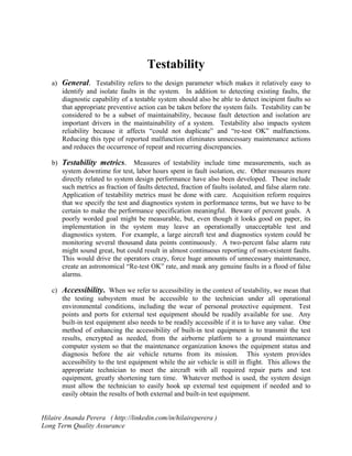 Testability 
a) General. Testability refers to the design parameter which makes it relatively easy to 
identify and isolate faults in the system. In addition to detecting existing faults, the 
diagnostic capability of a testable system should also be able to detect incipient faults so 
that appropriate preventive action can be taken before the system fails. Testability can be 
considered to be a subset of maintainability, because fault detection and isolation are 
important drivers in the maintainability of a system. Testability also impacts system 
reliability because it affects “could not duplicate” and “re-test OK” malfunctions. 
Reducing this type of reported malfunction eliminates unnecessary maintenance actions 
and reduces the occurrence of repeat and recurring discrepancies. 
b) Testability metrics. Measures of testability include time measurements, such as 
system downtime for test, labor hours spent in fault isolation, etc. Other measures more 
directly related to system design performance have also been developed. These include 
such metrics as fraction of faults detected, fraction of faults isolated, and false alarm rate. 
Application of testability metrics must be done with care. Acquisition reform requires 
that we specify the test and diagnostics system in performance terms, but we have to be 
certain to make the performance specification meaningful. Beware of percent goals. A 
poorly worded goal might be measurable, but, even though it looks good on paper, its 
implementation in the system may leave an operationally unacceptable test and 
diagnostics system. For example, a large aircraft test and diagnostics system could be 
monitoring several thousand data points continuously. A two-percent false alarm rate 
might sound great, but could result in almost continuous reporting of non-existent faults. 
This would drive the operators crazy, force huge amounts of unnecessary maintenance, 
create an astronomical “Re-test OK” rate, and mask any genuine faults in a flood of false 
alarms. 
c) Accessibility. When we refer to accessibility in the context of testability, we mean that 
the testing subsystem must be accessible to the technician under all operational 
environmental conditions, including the wear of personal protective equipment. Test 
points and ports for external test equipment should be readily available for use. Any 
built-in test equipment also needs to be readily accessible if it is to have any value. One 
method of enhancing the accessibility of built-in test equipment is to transmit the test 
results, encrypted as needed, from the airborne platform to a ground maintenance 
computer system so that the maintenance organization knows the equipment status and 
diagnosis before the air vehicle returns from its mission. This system provides 
accessibility to the test equipment while the air vehicle is still in flight. This allows the 
appropriate technician to meet the aircraft with all required repair parts and test 
equipment, greatly shortening turn time. Whatever method is used, the system design 
must allow the technician to easily hook up external test equipment if needed and to 
easily obtain the results of both external and built-in test equipment. 
Hilaire Ananda Perera ( http://linkedin.com/in/hilaireperera ) 
Long Term Quality Assurance 
 