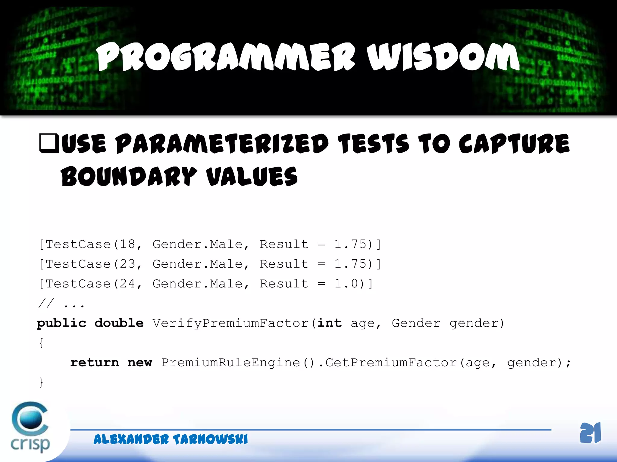 Use parameterized tests to capture
boundary values
[TestCase(18, Gender.Male, Result = 1.75)]
[TestCase(23, Gender.Male, Result = 1.75)]
[TestCase(24, Gender.Male, Result = 1.0)]
// ...
public double VerifyPremiumFactor(int age, Gender gender)
{
return new PremiumRuleEngine().GetPremiumFactor(age, gender);
}
Alexander Tarnowski 21
Programmer wisdom
 