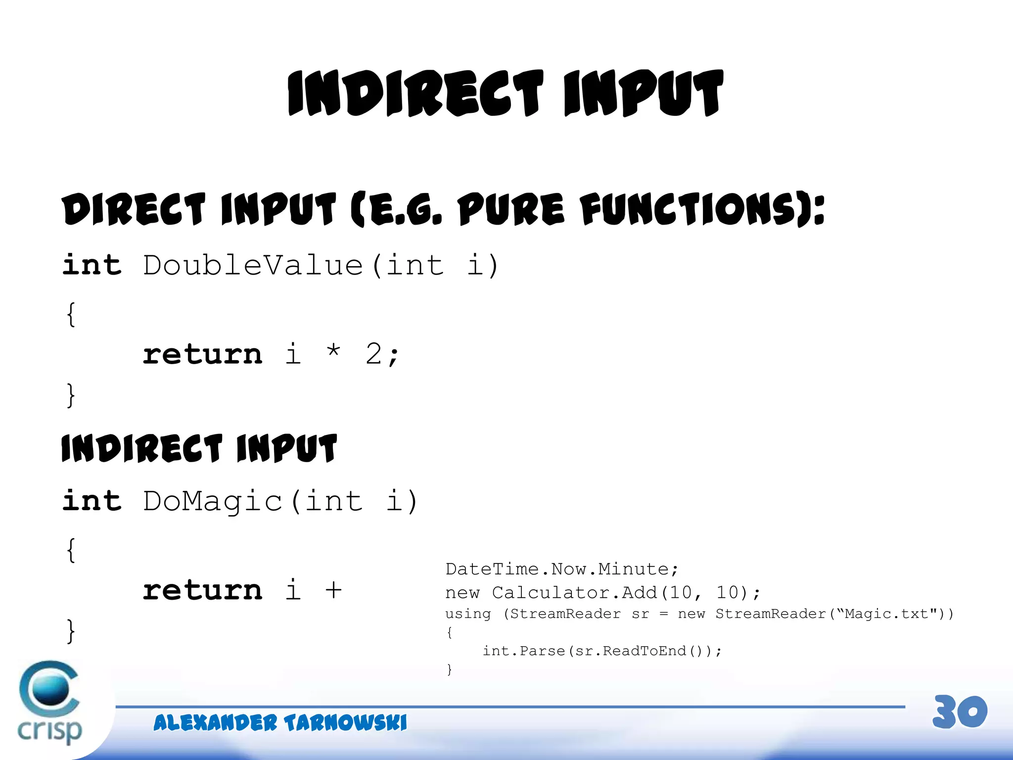 Indirect input
Direct input (e.g. pure functions):
int DoubleValue(int i)
{
return i * 2;
}
Alexander Tarnowski 30
DateTime.Now.Minute;
new Calculator.Add(10, 10);
using (StreamReader sr = new StreamReader(“Magic.txt"))
{
int.Parse(sr.ReadToEnd());
}
Indirect input
int DoMagic(int i)
{
return i +
}
 