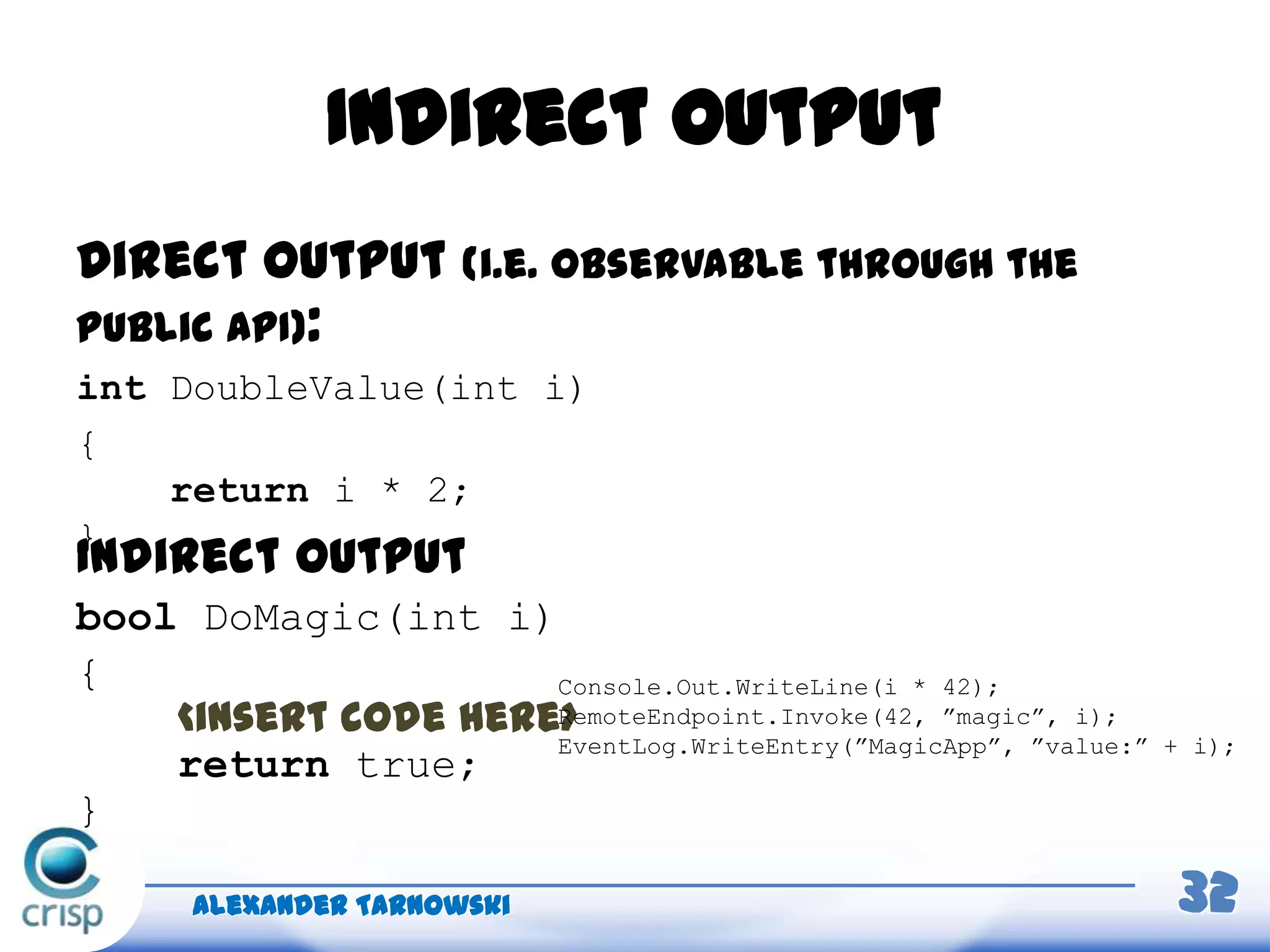 Indirect output
Alexander Tarnowski 32
Direct output (i.e. observable through the
public API):
int DoubleValue(int i)
{
return i * 2;
}
Indirect output
bool DoMagic(int i)
{
<insert code here>
return true;
}
Console.Out.WriteLine(i * 42);
RemoteEndpoint.Invoke(42, ”magic”, i);
EventLog.WriteEntry(”MagicApp”, ”value:” + i);
 