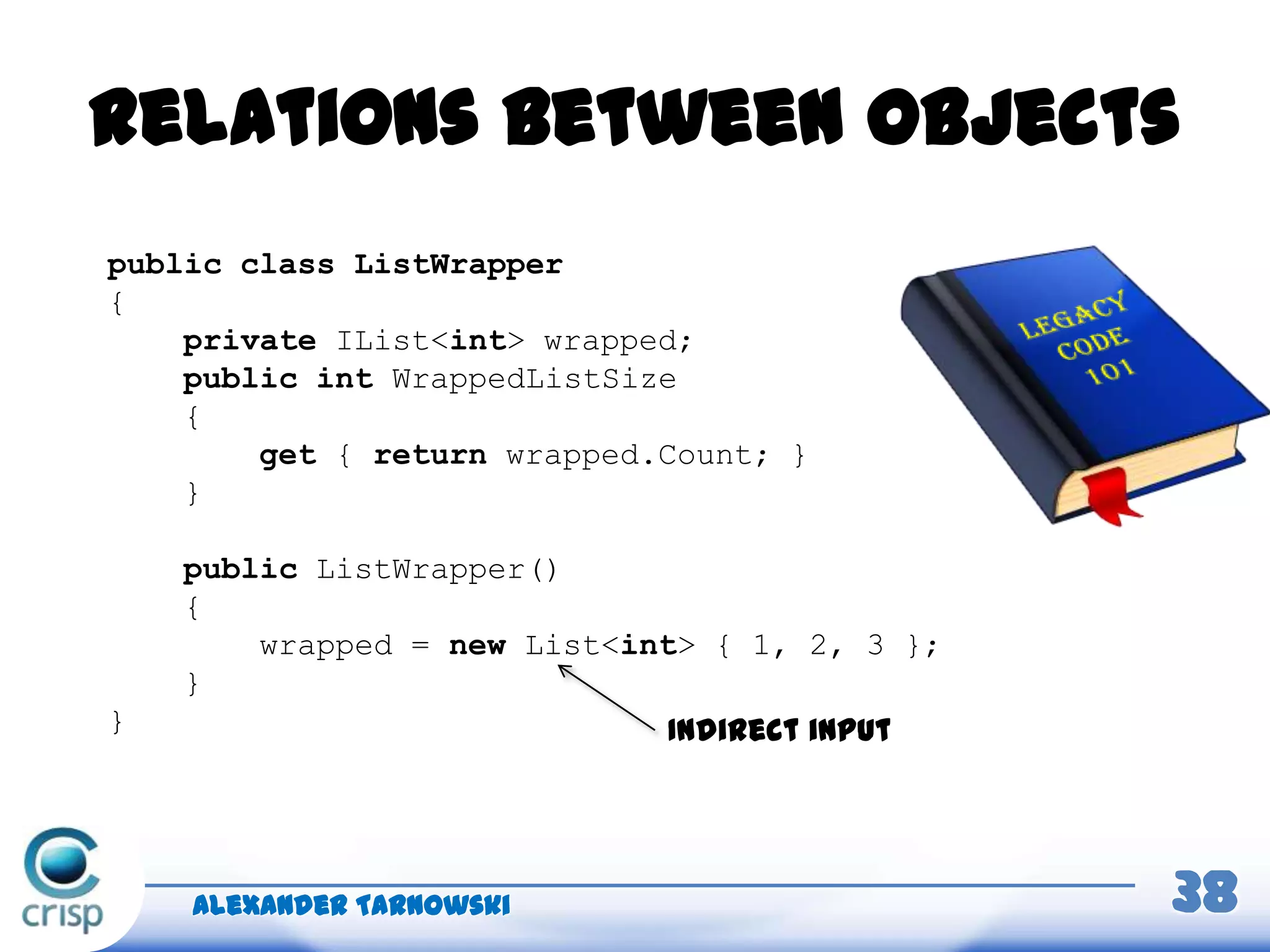 Relations between objects
Alexander Tarnowski 38
public class ListWrapper
{
private IList<int> wrapped;
public int WrappedListSize
{
get { return wrapped.Count; }
}
public ListWrapper()
{
wrapped = new List<int> { 1, 2, 3 };
}
} Indirect input
 