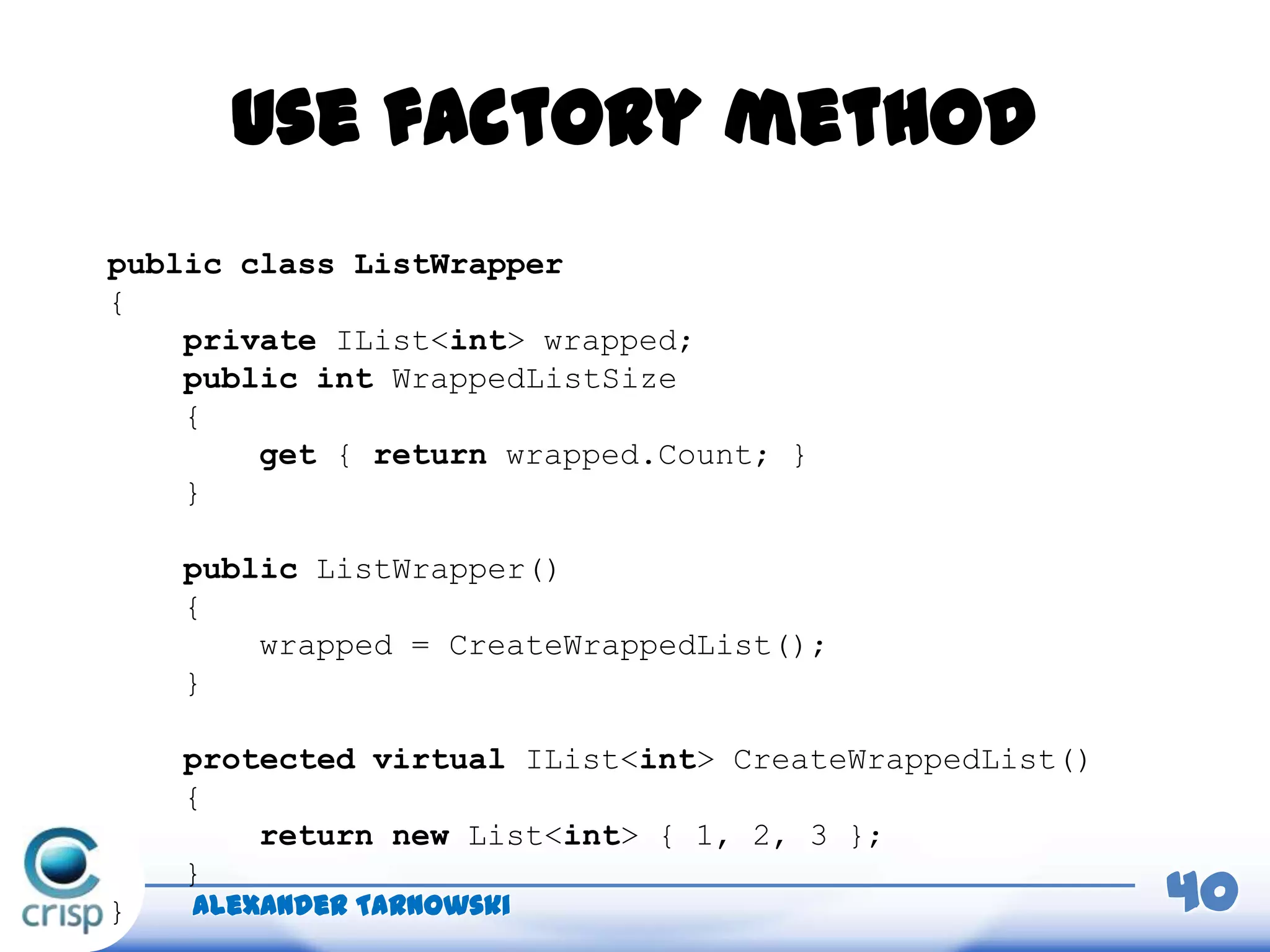 Use factory method
Alexander Tarnowski 40
public class ListWrapper
{
private IList<int> wrapped;
public int WrappedListSize
{
get { return wrapped.Count; }
}
public ListWrapper()
{
wrapped = CreateWrappedList();
}
protected virtual IList<int> CreateWrappedList()
{
return new List<int> { 1, 2, 3 };
}
}
 