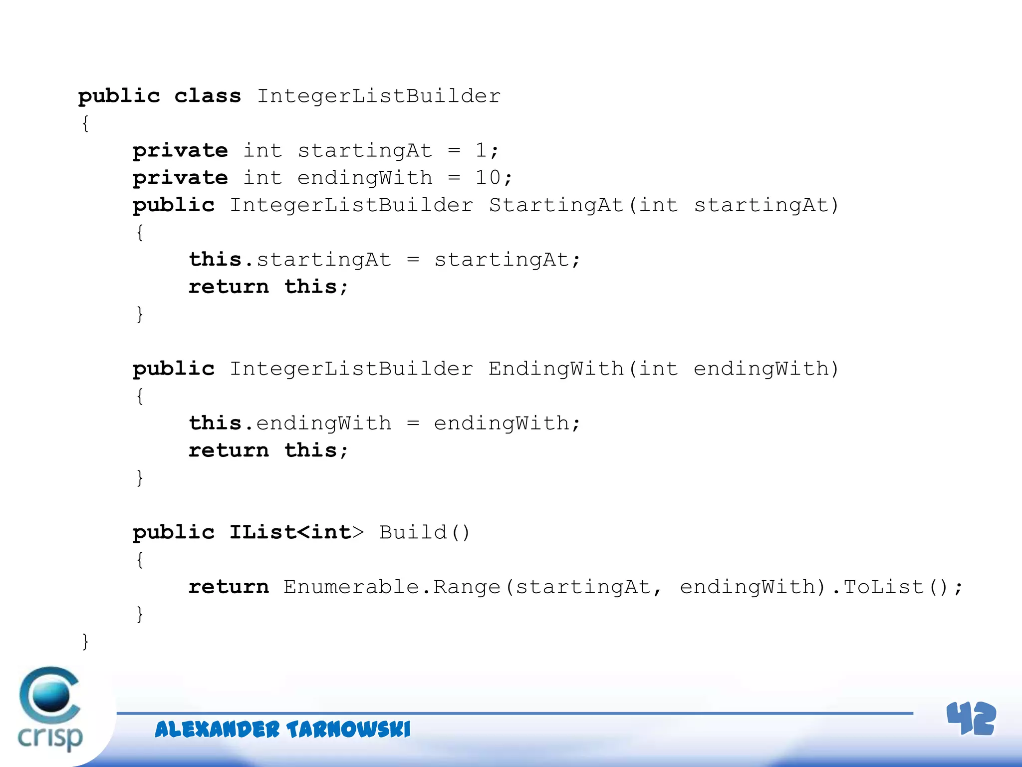 Alexander Tarnowski 42
public class IntegerListBuilder
{
private int startingAt = 1;
private int endingWith = 10;
public IntegerListBuilder StartingAt(int startingAt)
{
this.startingAt = startingAt;
return this;
}
public IntegerListBuilder EndingWith(int endingWith)
{
this.endingWith = endingWith;
return this;
}
public IList<int> Build()
{
return Enumerable.Range(startingAt, endingWith).ToList();
}
}
 