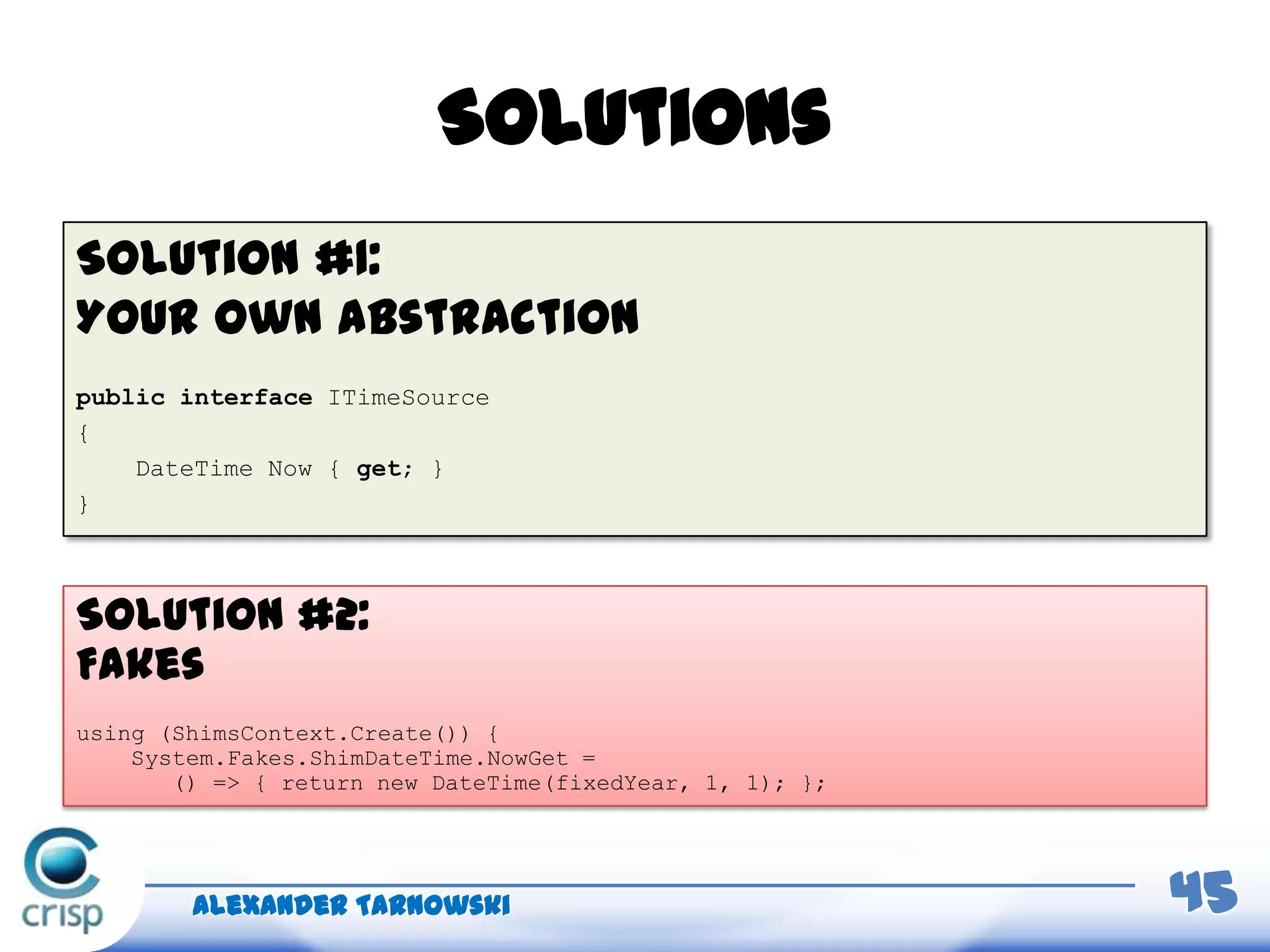 Solutions
Solution #1:
Your own abstraction
public interface ITimeSource
{
DateTime Now { get; }
}
Alexander Tarnowski 45
Solution #2:
Fakes
using (ShimsContext.Create()) {
System.Fakes.ShimDateTime.NowGet =
() => { return new DateTime(fixedYear, 1, 1); };
 