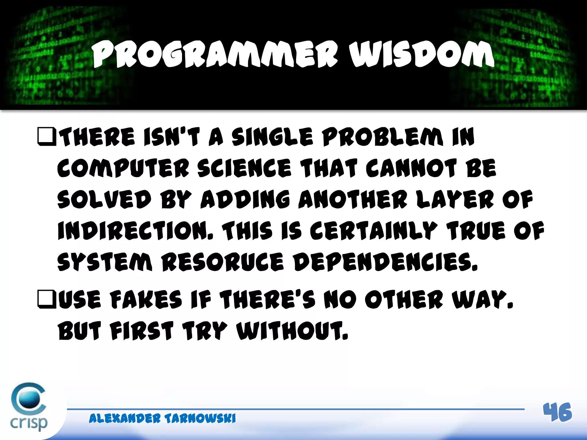 There isn’t a single problem in
computer science that cannot be
solved by adding another layer of
indirection. This is certainly true of
system resoruce dependencies.
Use Fakes if there’s no other way.
But first try without.
Alexander Tarnowski 46
Programmer wisdom
 