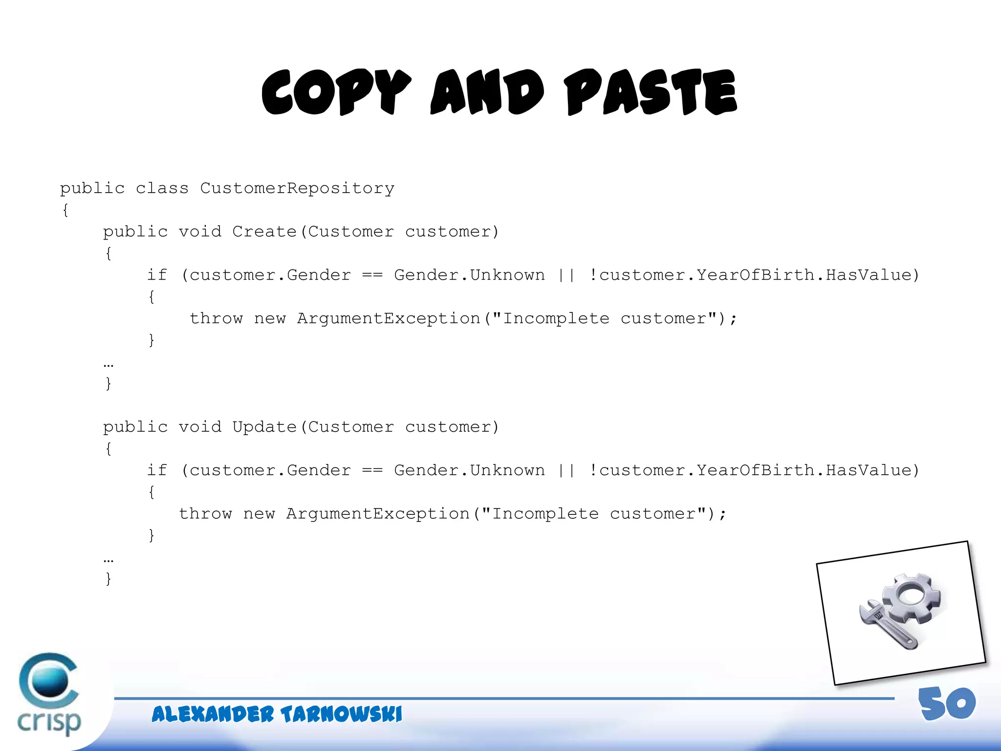 Copy and paste
public class CustomerRepository
{
public void Create(Customer customer)
{
if (customer.Gender == Gender.Unknown || !customer.YearOfBirth.HasValue)
{
throw new ArgumentException("Incomplete customer");
}
…
}
public void Update(Customer customer)
{
if (customer.Gender == Gender.Unknown || !customer.YearOfBirth.HasValue)
{
throw new ArgumentException("Incomplete customer");
}
…
}
Alexander Tarnowski 50
 