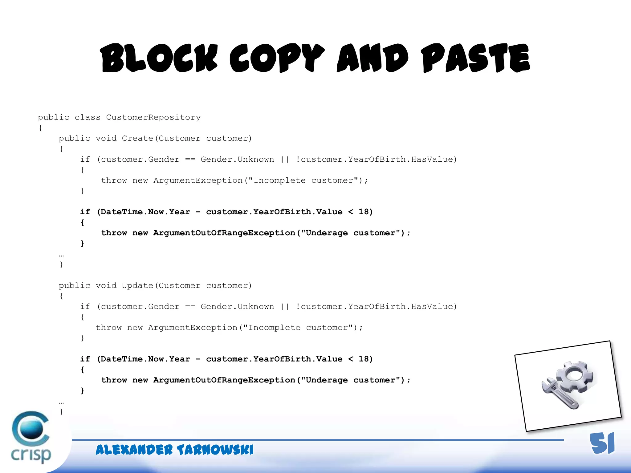Block copy and paste
Alexander Tarnowski 51
public class CustomerRepository
{
public void Create(Customer customer)
{
if (customer.Gender == Gender.Unknown || !customer.YearOfBirth.HasValue)
{
throw new ArgumentException("Incomplete customer");
}
if (DateTime.Now.Year - customer.YearOfBirth.Value < 18)
{
throw new ArgumentOutOfRangeException("Underage customer");
}
…
}
public void Update(Customer customer)
{
if (customer.Gender == Gender.Unknown || !customer.YearOfBirth.HasValue)
{
throw new ArgumentException("Incomplete customer");
}
if (DateTime.Now.Year - customer.YearOfBirth.Value < 18)
{
throw new ArgumentOutOfRangeException("Underage customer");
}
…
}
 