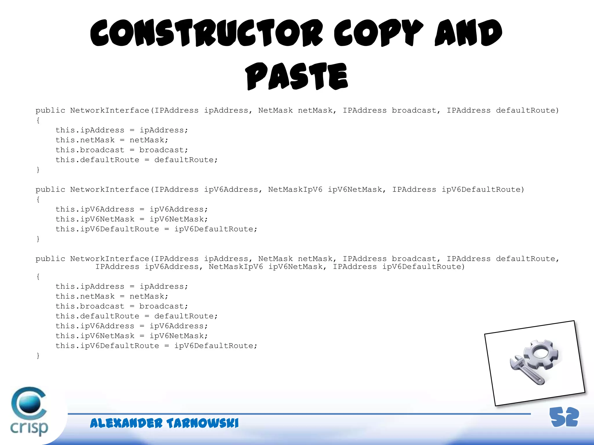 Constructor copy and
paste
public NetworkInterface(IPAddress ipAddress, NetMask netMask, IPAddress broadcast, IPAddress defaultRoute)
{
this.ipAddress = ipAddress;
this.netMask = netMask;
this.broadcast = broadcast;
this.defaultRoute = defaultRoute;
}
public NetworkInterface(IPAddress ipV6Address, NetMaskIpV6 ipV6NetMask, IPAddress ipV6DefaultRoute)
{
this.ipV6Address = ipV6Address;
this.ipV6NetMask = ipV6NetMask;
this.ipV6DefaultRoute = ipV6DefaultRoute;
}
public NetworkInterface(IPAddress ipAddress, NetMask netMask, IPAddress broadcast, IPAddress defaultRoute,
IPAddress ipV6Address, NetMaskIpV6 ipV6NetMask, IPAddress ipV6DefaultRoute)
{
this.ipAddress = ipAddress;
this.netMask = netMask;
this.broadcast = broadcast;
this.defaultRoute = defaultRoute;
this.ipV6Address = ipV6Address;
this.ipV6NetMask = ipV6NetMask;
this.ipV6DefaultRoute = ipV6DefaultRoute;
}
Alexander Tarnowski 52
 