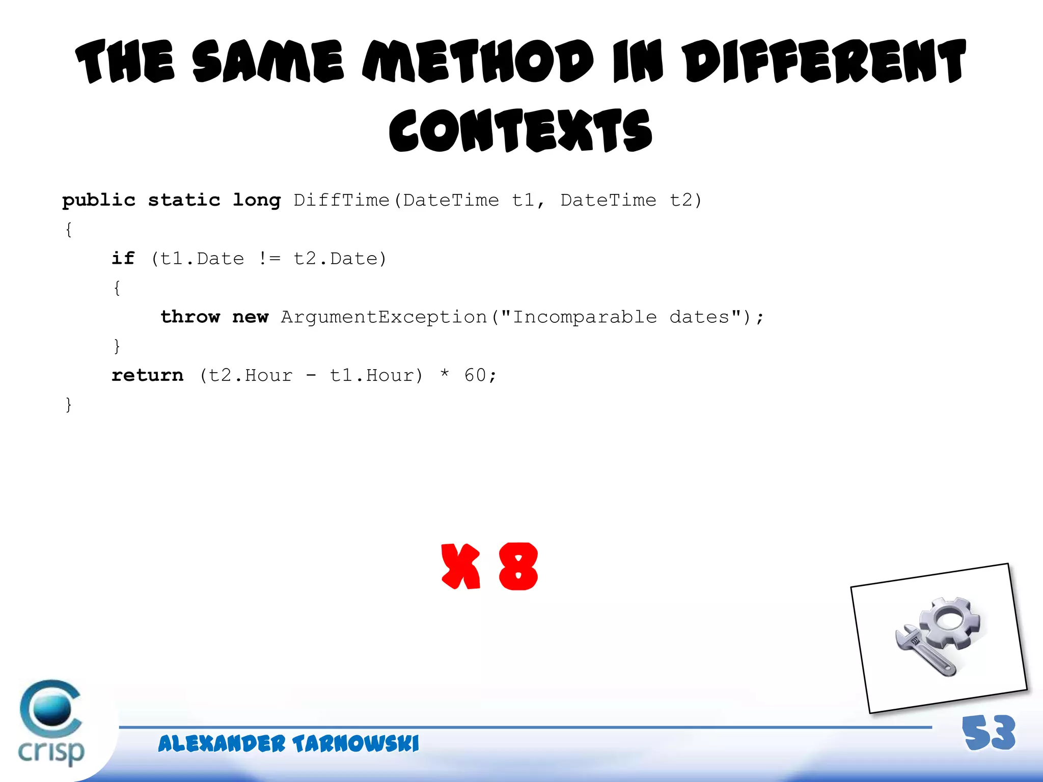 The same method in different
contexts
Alexander Tarnowski 53
x 8
public static long DiffTime(DateTime t1, DateTime t2)
{
if (t1.Date != t2.Date)
{
throw new ArgumentException("Incomparable dates");
}
return (t2.Hour - t1.Hour) * 60;
}
 