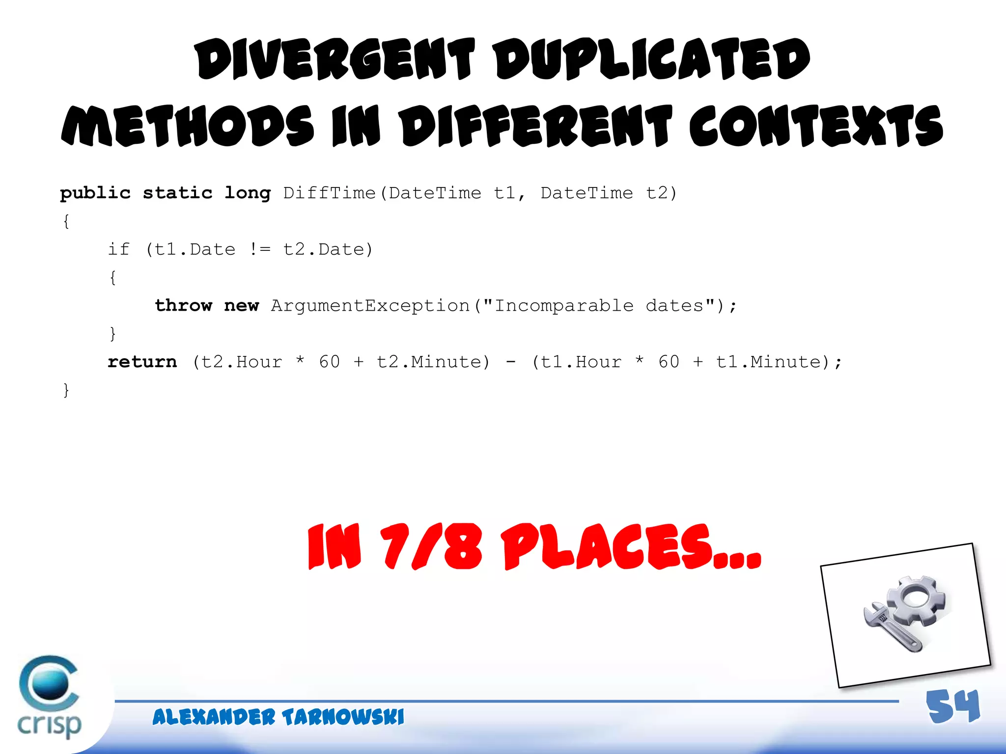 Divergent duplicated
methods in different contexts
public static long DiffTime(DateTime t1, DateTime t2)
{
if (t1.Date != t2.Date)
{
throw new ArgumentException("Incomparable dates");
}
return (t2.Hour * 60 + t2.Minute) - (t1.Hour * 60 + t1.Minute);
}
Alexander Tarnowski 54
in 7/8 places…
 