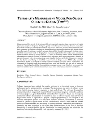 International Journal of Computer Science & Information Technology (IJCSIT) Vol 7, No 1, February 2015
DOI:10.5121/ijcsit.2015.7115 153
TESTABILITY MEASUREMENT MODEL FOR OBJECT
ORIENTED DESIGN(TMMOOD
)
Abdullah1
, Dr. M.H. Khan2
, Dr. Reena Srivastava3
1
Research Scholar, School of Computer Application, BBD University, Lucknow, India
2
Associate Professor, Department of C.S. E., I.E.T., Lucknow, India
3
Dean, School of Computer Application, BBD University, Lucknow, India
ABSTRACT
Measuring testability early in the development life cycle especially at design phase is a criterion of crucial
importance to software designers, developers, quality controllers and practitioners. However, most of the
mechanism available for testability measurement may be used in the later phases of development life cycle.
Early estimation of testability, absolutely at design phase helps designers to improve their designs before
the coding starts. Practitioners regularly advocate that testability should be planned early in design phase.
Testability measurement early in design phase is greatly emphasized in this study; hence, considered
significant for the delivery of quality software. As a result, it extensively reduces rework during and after
implementation, as well as facilitate for design effective test plans, better project and resource planning in
a practical manner, with a focus on the design phase. An effort has been put forth in this paper to recognize
the key factors contributing in testability measurement at design phase. Additionally, testability
measurement model is developed to quantify software testability at design phase. Furthermore, the
relationship of Testability with these factors has been tested and justified with the help of statistical
measures. The developed model has been validated using experimental tryout. Finally, it incorporates the
empirical validation of the testability measurement model as the author’s most important contribution.
KEYWORDS
Testability, Object Oriented Metrics, Testability Factors, Testability Measurement, Design Phase,
Development Life Cycle.
1. INTRODUCTION
Software industries have realized that quality software is an important means to improve
performance and to gain competitive advantage. The development and supply of software is one
of the fastest growing industry segments in India and abroad. The software developed as
commercial products are generally much different from computer programs written for academic
or research purpose. A great deal of effort, time and cost are required to design and develop any
commercial software. Development of even a trivial piece of software requires many activities to
be performed and it is regarded as a project. Computer programming is just one part of the
software development process. Like any other economic endeavor, development of software
requires a systematic approach that includes comprehensive methods, better tools for smooth
execution of these methods and procedures for quality assurance, coordination and control [1].
Testability has been recognized as one of the most important issues in the field of Software
Engineering. It presents insights that are found to be very much important and helpful for the
duration of software development life cycle and quality assurance [2] [3] [19].
 