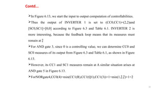 14
Contd...
In Figure 6.13, we start the input to output computation of controllabilities.
Thus the output of INVERTER 1 is set to (CC0,CC1)=(2,2)and
[SC0,SC1]=[0,0] according to Figure 6.3 and Table 6.1. INVERTER 2 is
more interesting, because the feedback loop means that its measures must
remain at 
For AND gate 3, since 0 is a controlling value, we can determine CC0 and
SC0 measures of its output from Figure 6.3 and Table 6.1, as shown in Figure
6.13.
However, its CC1 and SC1 measures remain at A similar situation arises at
AND gate 5 in Figure 6.13.
ForNORgate4,CC0(4)=min(CC1(R),CC1(Q1),CC1(3))+1=min(1,,)+1=2
 