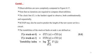 26
Contd...
Observabilities are now completely computed in Figure 6.17.
Note that no iterations are required to compute observabilities.
The clock line CL is the hardest signal to observe, both combinationally
and sequentially.
SCOAP may also be used to predict the length of the test vector set for a
circuit.
The testabilities of the stuck-at faults at node x are defined as:
 