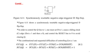 4
Contd...
Figure 6.11 shows a synchronously resettable negative-edge-triggered D
flip-flop.
In order to control the Q line to 1, one must set D to 1, cause a falling clock
(C) edge (first a 1 and then a 0), and control the RESET line to 0 to avoid
clearing Q.
The combinational and sequential difficulties of controlling Q to a 1 are
 