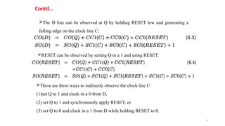 6
Contd...
The D line can be observed at Q by holding RESET low and generating a
falling edge on the clock line C:
RESET can be observed by setting Q to a 1 and using RESET:
There are three ways to indirectly observe the clock line C:
(1)set Q to 1 and clock in a 0 from D,
(2) set Q to 1 and synchronously apply RESET, or
(3) set Q to 0 and clock in a 1 from D while holding RESET to 0.
 