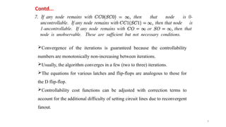 9
Contd...
Convergence of the iterations is guaranteed because the controllability
numbers are monotonically non-increasing between iterations.
Usually, the algorithm converges in a few (two to three) iterations.
The equations for various latches and flip-flops are analogous to those for
the D flip-flop.
Controllability cost functions can be adjusted with correction terms to
account for the additional difficulty of setting circuit lines due to reconvergent
fanout.
 