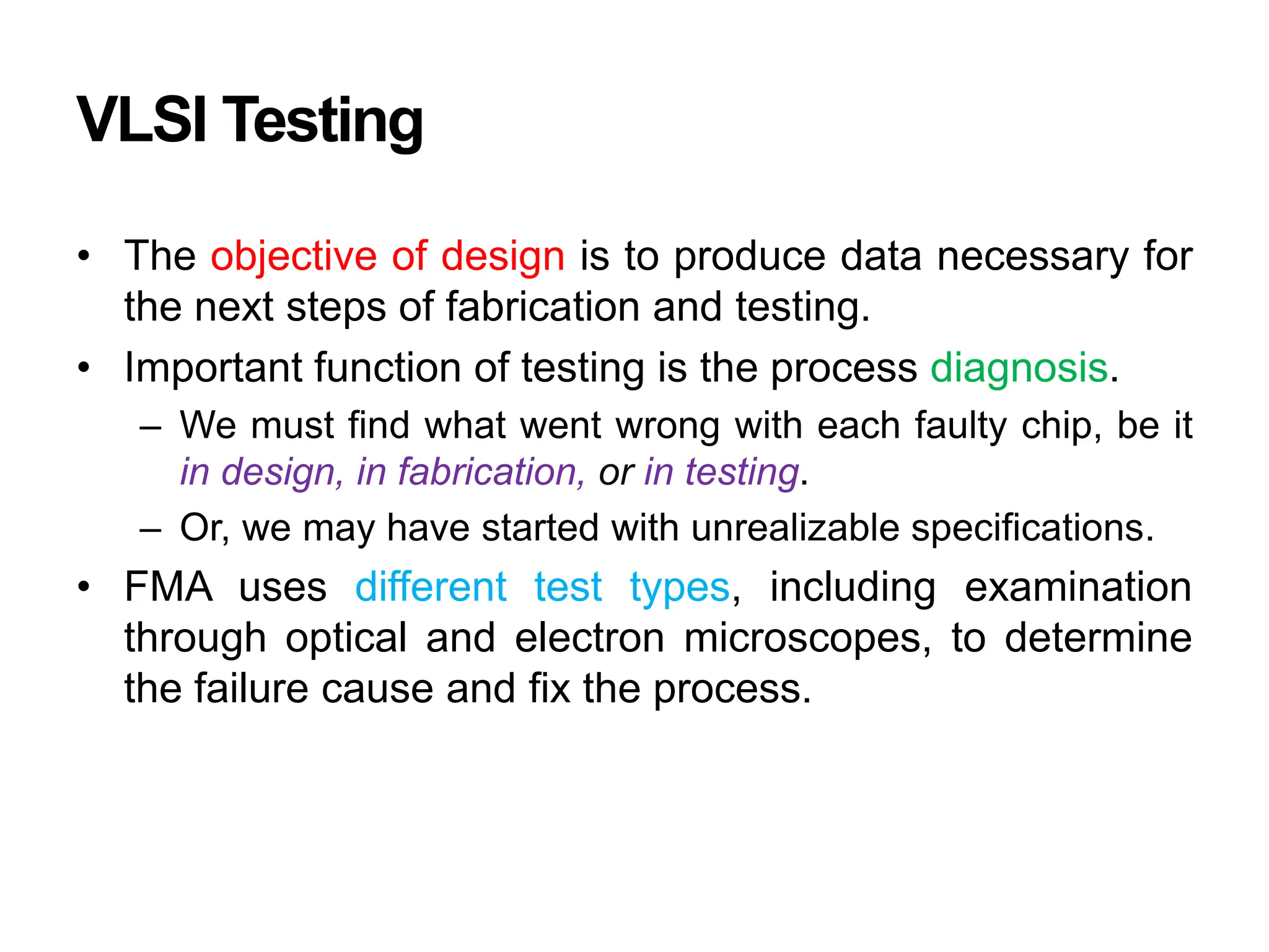 VLSI Testing
• The objective of design is to produce data necessary for
the next steps of fabrication and testing.
• Important function of testing is the process diagnosis.
– We must find what went wrong with each faulty chip, be it
in design, in fabrication, or in testing.
– Or, we may have started with unrealizable specifications.
• FMA uses different test types, including examination
through optical and electron microscopes, to determine
the failure cause and fix the process.
 