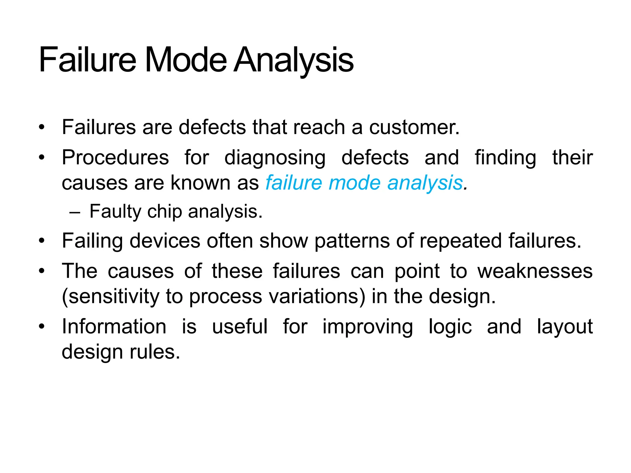 Failure Mode Analysis
• Failures are defects that reach a customer.
• Procedures for diagnosing defects and finding their
causes are known as failure mode analysis.
– Faulty chip analysis.
• Failing devices often show patterns of repeated failures.
• The causes of these failures can point to weaknesses
(sensitivity to process variations) in the design.
• Information is useful for improving logic and layout
design rules.
 