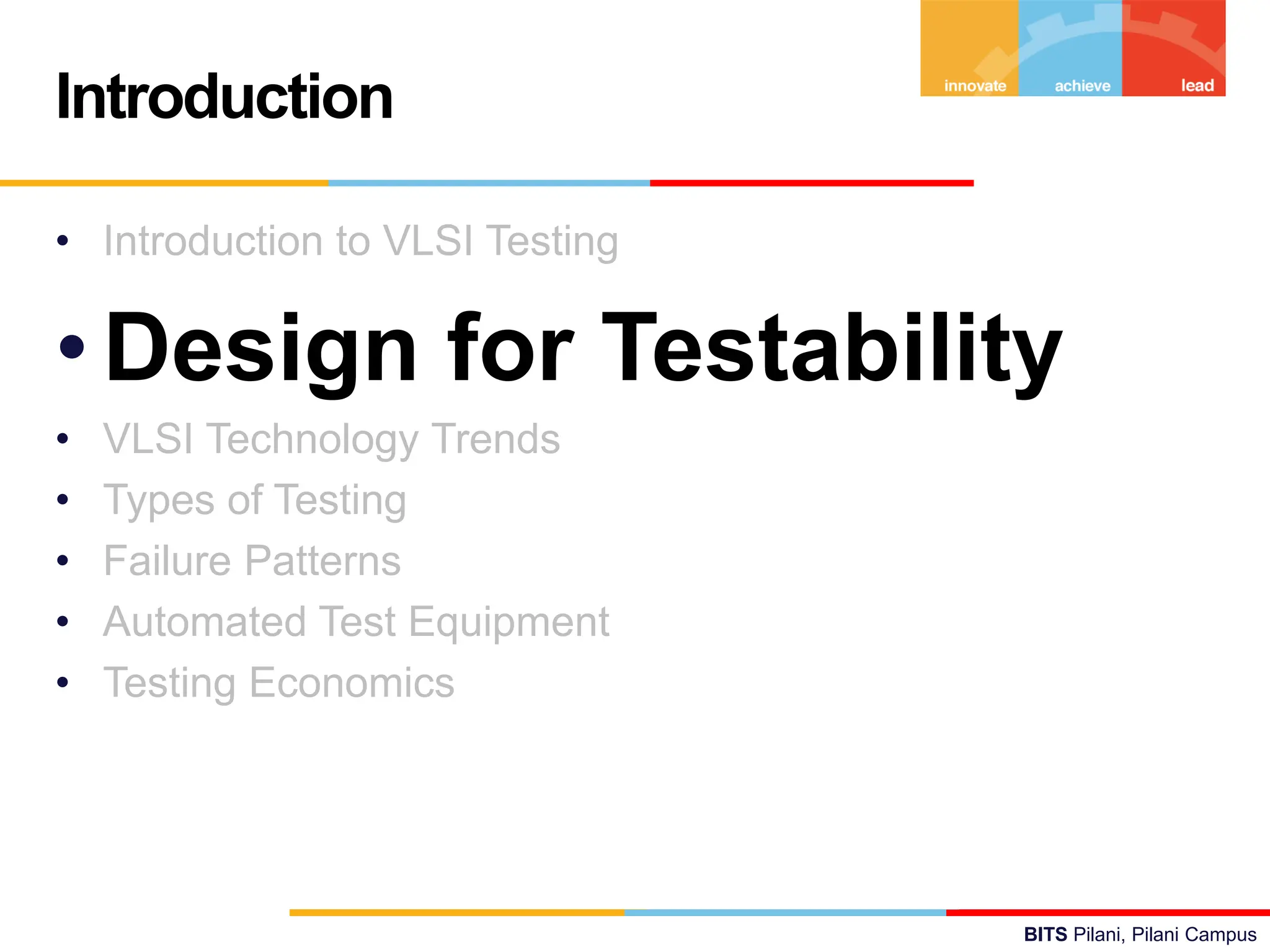 BITS Pilani, Pilani Campus
• Introduction to VLSI Testing
•Design for Testability
• VLSI Technology Trends
• Types of Testing
• Failure Patterns
• Automated Test Equipment
• Testing Economics
Introduction
 