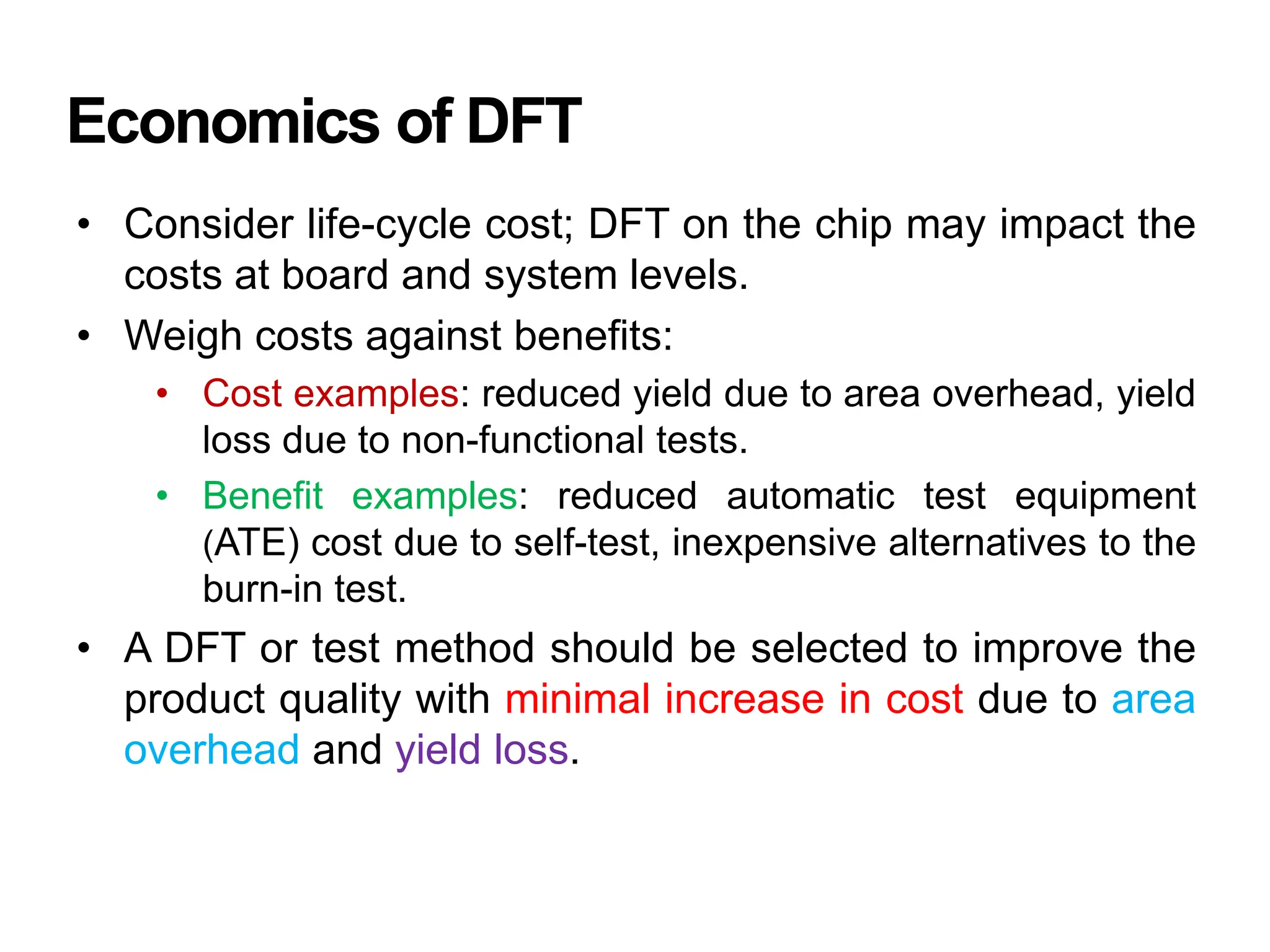 Economics of DFT
• Consider life-cycle cost; DFT on the chip may impact the
costs at board and system levels.
• Weigh costs against benefits:
• Cost examples: reduced yield due to area overhead, yield
loss due to non-functional tests.
• Benefit examples: reduced automatic test equipment
(ATE) cost due to self-test, inexpensive alternatives to the
burn-in test.
• A DFT or test method should be selected to improve the
product quality with minimal increase in cost due to area
overhead and yield loss.
 