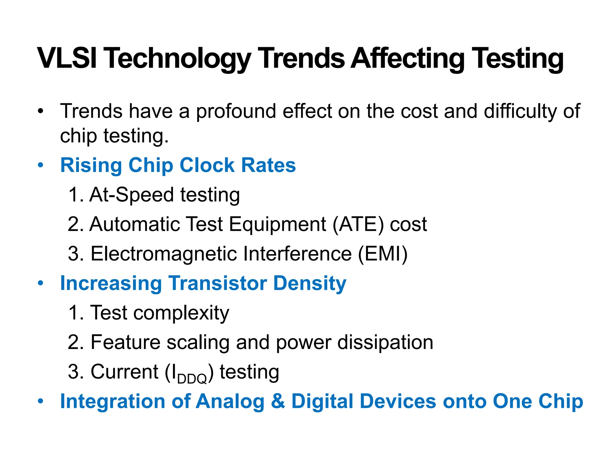 VLSI Technology TrendsAffecting Testing
• Trends have a profound effect on the cost and difficulty of
chip testing.
• Rising Chip Clock Rates
1. At-Speed testing
2. Automatic Test Equipment (ATE) cost
3. Electromagnetic Interference (EMI)
• Increasing Transistor Density
1. Test complexity
2. Feature scaling and power dissipation
3. Current (IDDQ) testing
• Integration of Analog & Digital Devices onto One Chip
 
