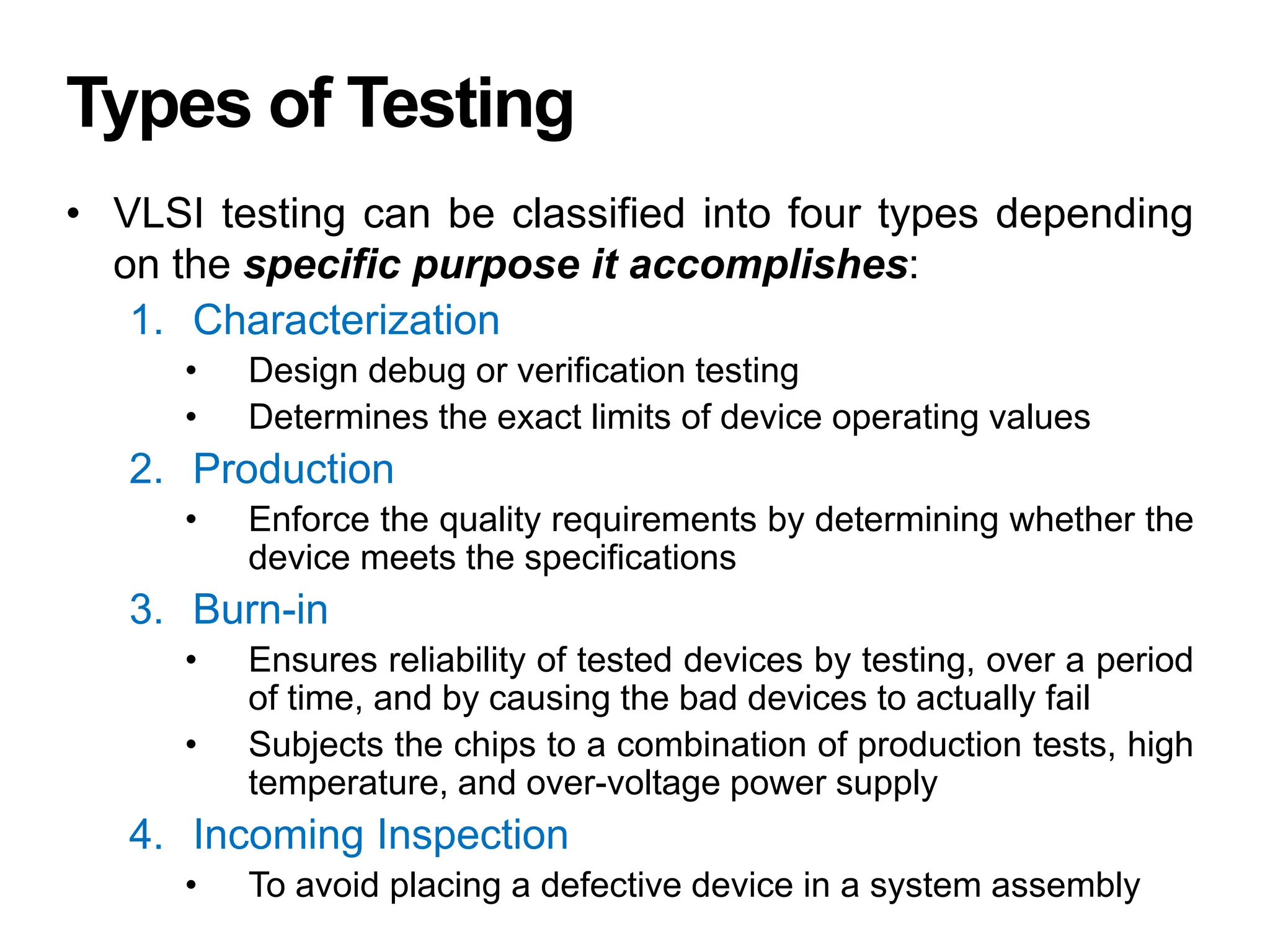 Types of Testing
• VLSI testing can be classified into four types depending
on the specific purpose it accomplishes:
1. Characterization
• Design debug or verification testing
• Determines the exact limits of device operating values
2. Production
• Enforce the quality requirements by determining whether the
device meets the specifications
3. Burn-in
• Ensures reliability of tested devices by testing, over a period
of time, and by causing the bad devices to actually fail
• Subjects the chips to a combination of production tests, high
temperature, and over-voltage power supply
4. Incoming Inspection
• To avoid placing a defective device in a system assembly
 