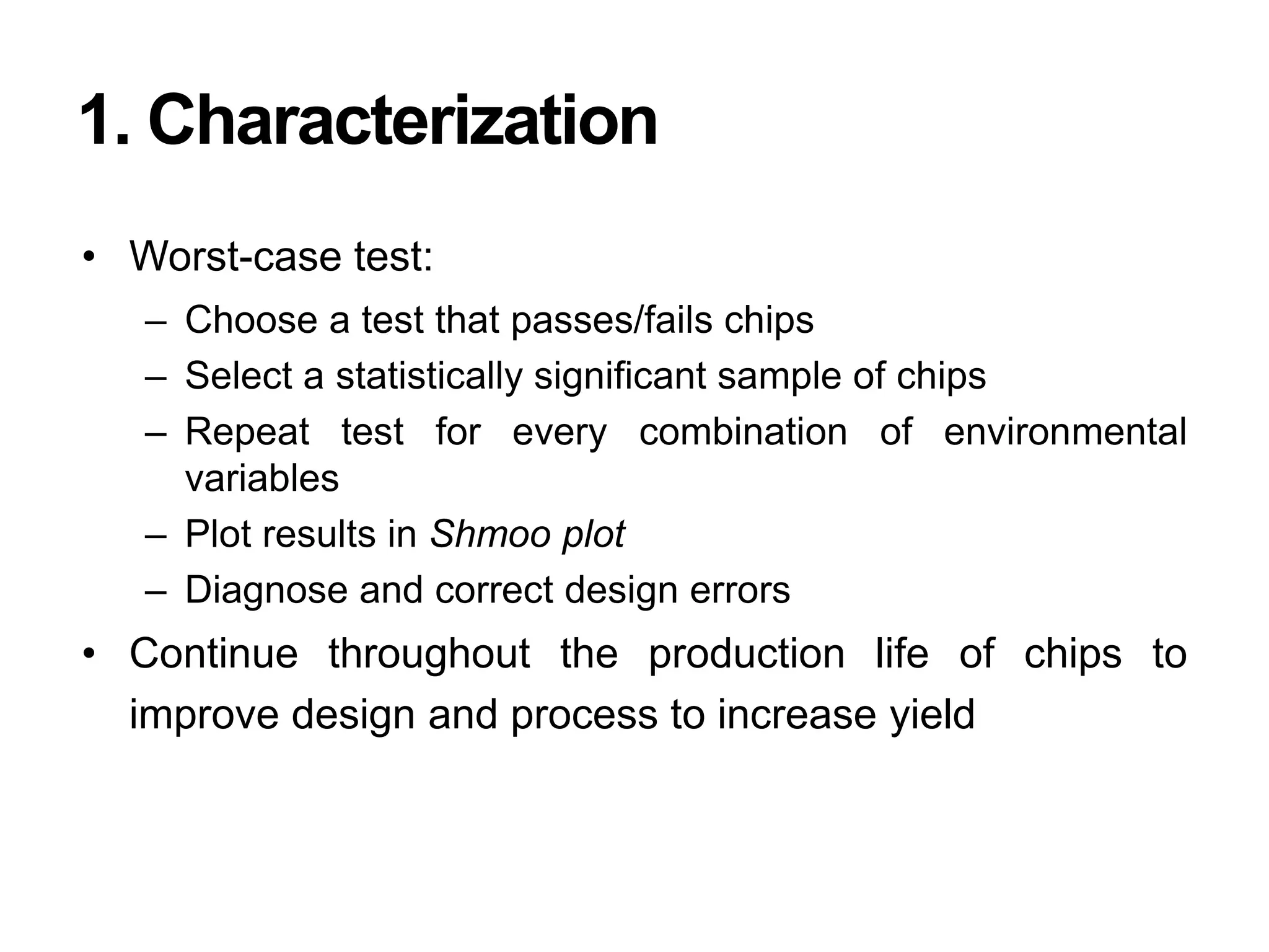 1. Characterization
• Worst-case test:
– Choose a test that passes/fails chips
– Select a statistically significant sample of chips
– Repeat test for every combination of environmental
variables
– Plot results in Shmoo plot
– Diagnose and correct design errors
• Continue throughout the production life of chips to
improve design and process to increase yield
 