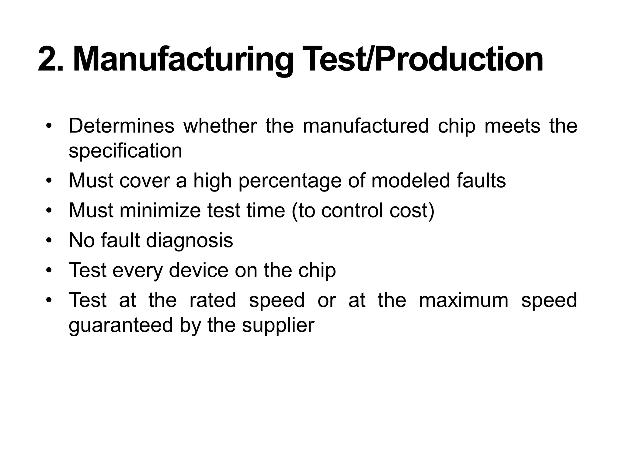 2. Manufacturing Test/Production
• Determines whether the manufactured chip meets the
specification
• Must cover a high percentage of modeled faults
• Must minimize test time (to control cost)
• No fault diagnosis
• Test every device on the chip
• Test at the rated speed or at the maximum speed
guaranteed by the supplier
 