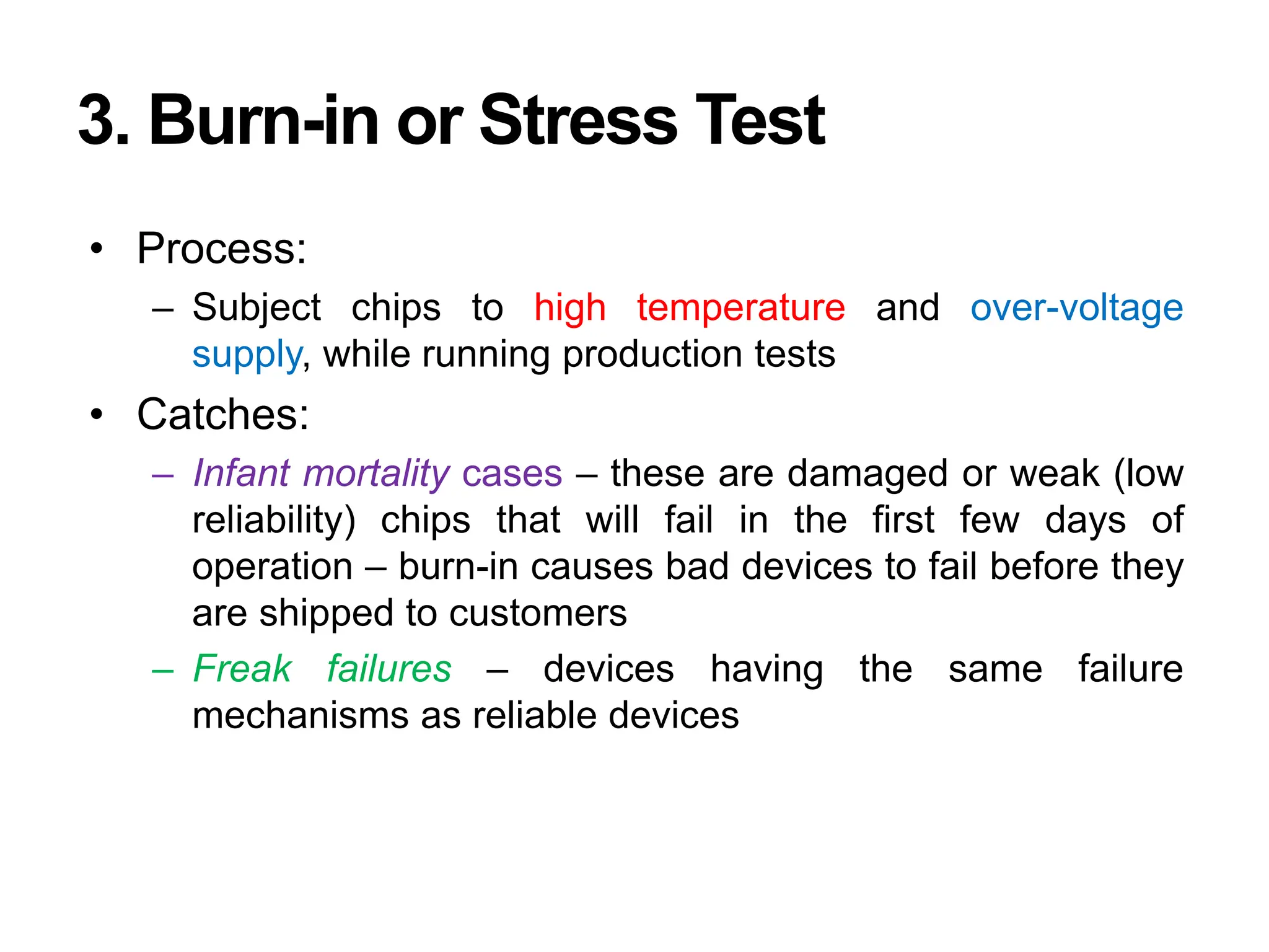 3. Burn-in or Stress Test
• Process:
– Subject chips to high temperature and over-voltage
supply, while running production tests
• Catches:
– Infant mortality cases – these are damaged or weak (low
reliability) chips that will fail in the first few days of
operation – burn-in causes bad devices to fail before they
are shipped to customers
– Freak failures – devices having the same failure
mechanisms as reliable devices
 