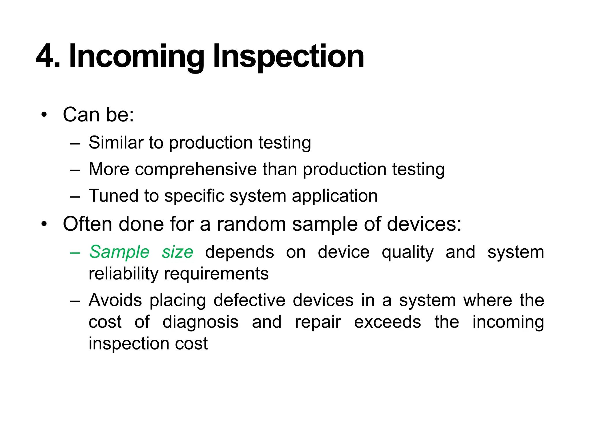 4. Incoming Inspection
• Can be:
– Similar to production testing
– More comprehensive than production testing
– Tuned to specific system application
• Often done for a random sample of devices:
– Sample size depends on device quality and system
reliability requirements
– Avoids placing defective devices in a system where the
cost of diagnosis and repair exceeds the incoming
inspection cost
 