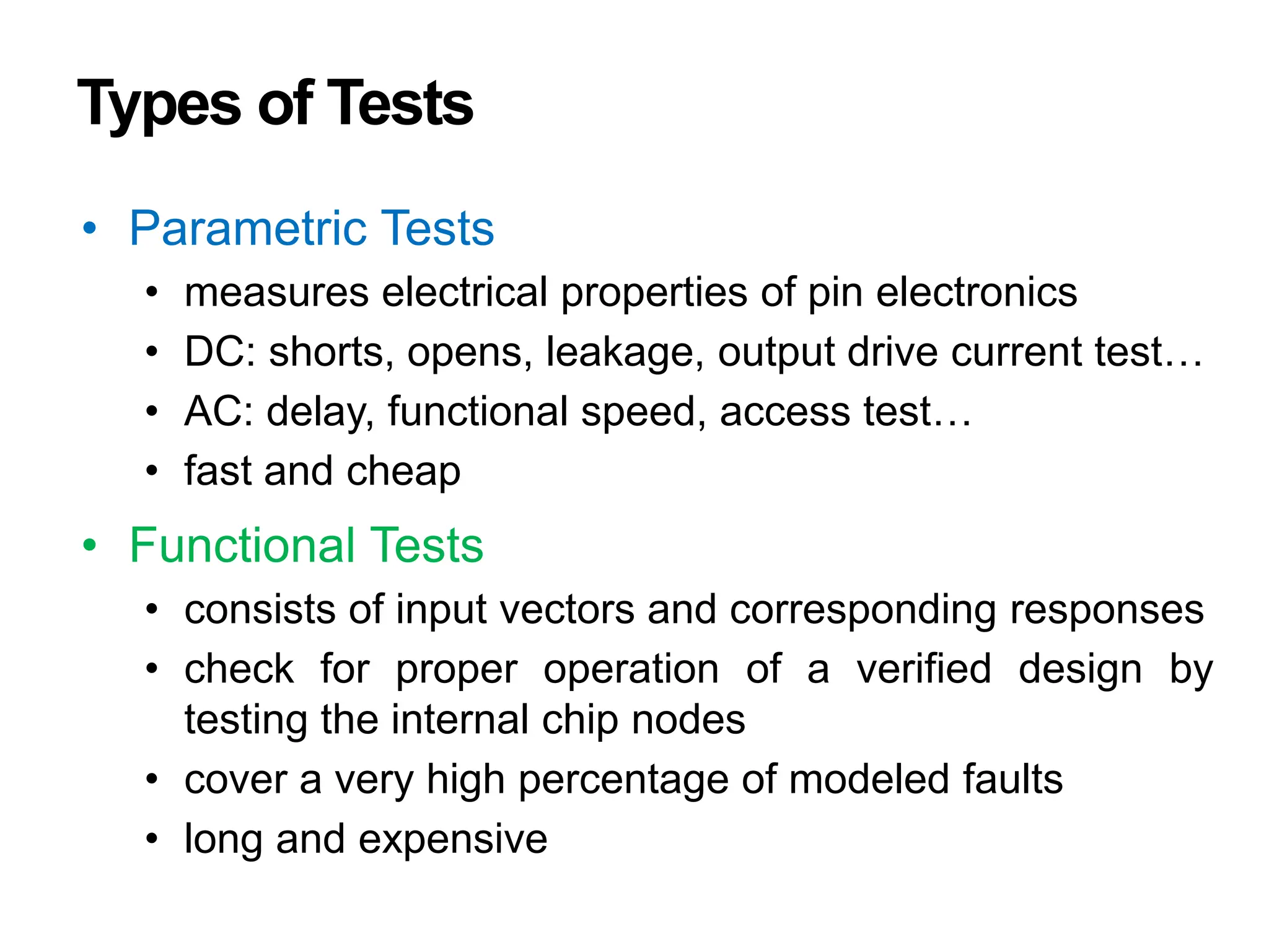 Types of Tests
• Parametric Tests
• measures electrical properties of pin electronics
• DC: shorts, opens, leakage, output drive current test…
• AC: delay, functional speed, access test…
• fast and cheap
• Functional Tests
• consists of input vectors and corresponding responses
• check for proper operation of a verified design by
testing the internal chip nodes
• cover a very high percentage of modeled faults
• long and expensive
 