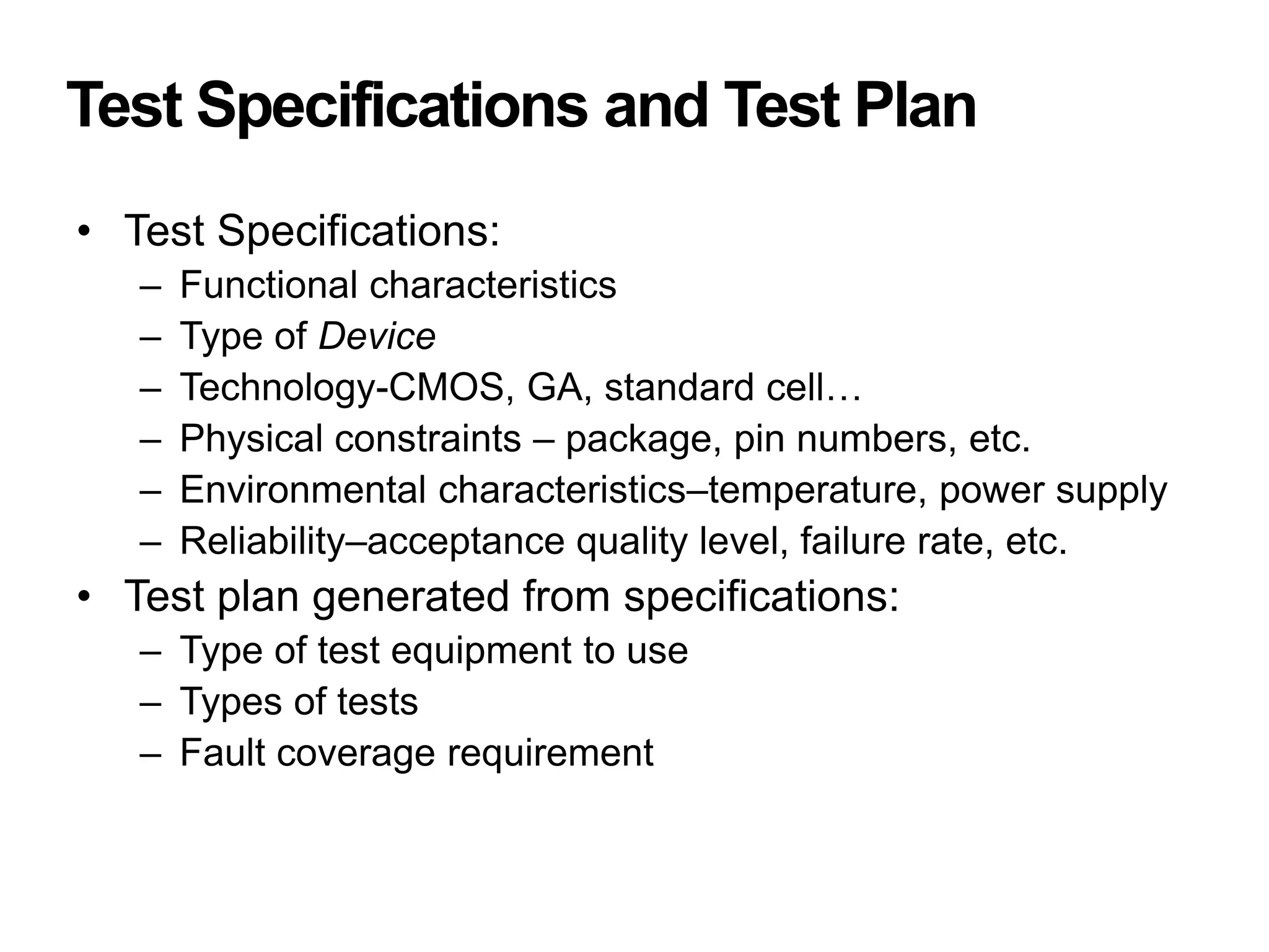 Test Specifications and Test Plan
• Test Specifications:
– Functional characteristics
– Type of Device
– Technology-CMOS, GA, standard cell…
– Physical constraints – package, pin numbers, etc.
– Environmental characteristics–temperature, power supply
– Reliability–acceptance quality level, failure rate, etc.
• Test plan generated from specifications:
– Type of test equipment to use
– Types of tests
– Fault coverage requirement
 