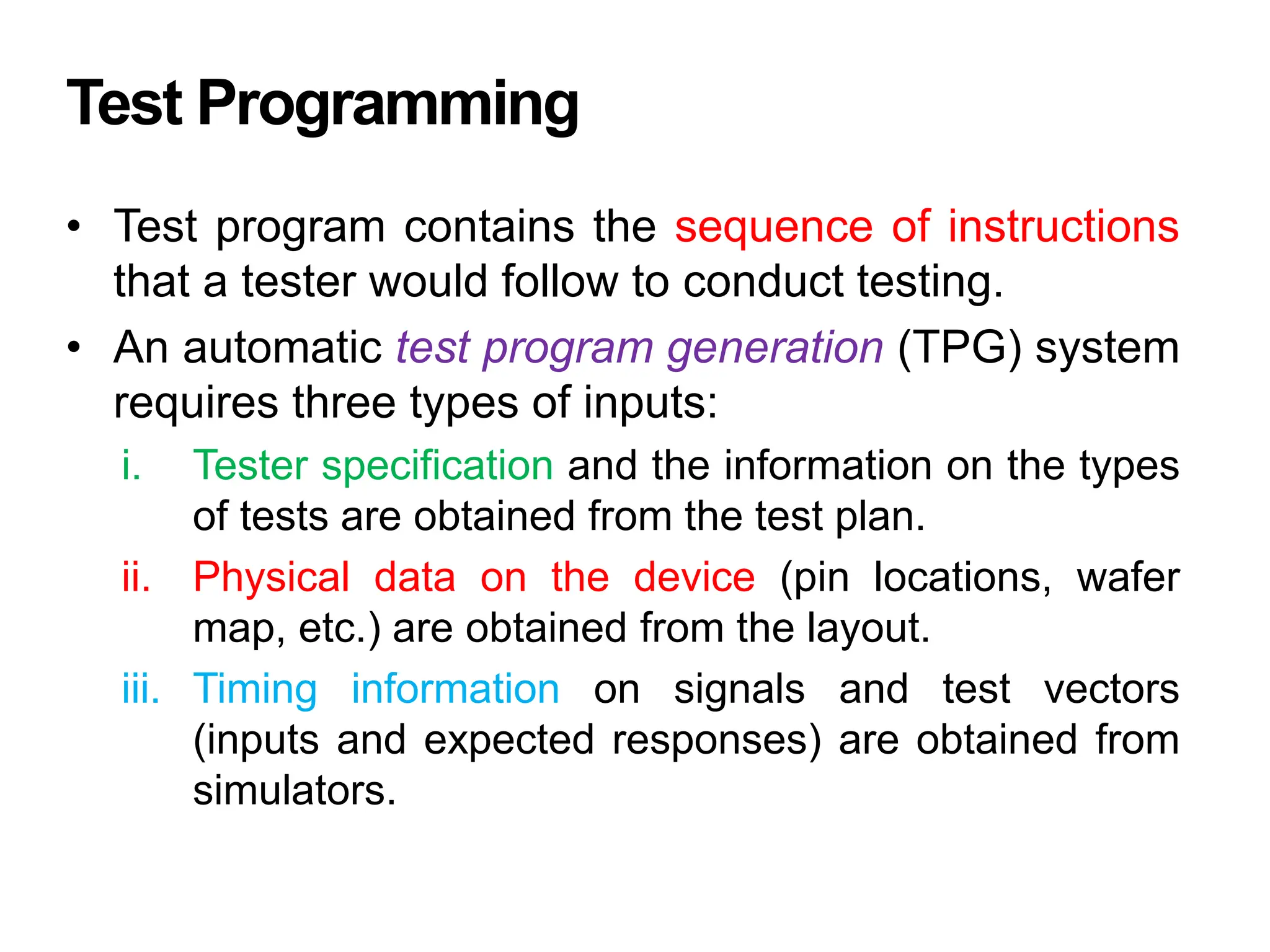 Test Programming
• Test program contains the sequence of instructions
that a tester would follow to conduct testing.
• An automatic test program generation (TPG) system
requires three types of inputs:
i. Tester specification and the information on the types
of tests are obtained from the test plan.
ii. Physical data on the device (pin locations, wafer
map, etc.) are obtained from the layout.
iii. Timing information on signals and test vectors
(inputs and expected responses) are obtained from
simulators.
 