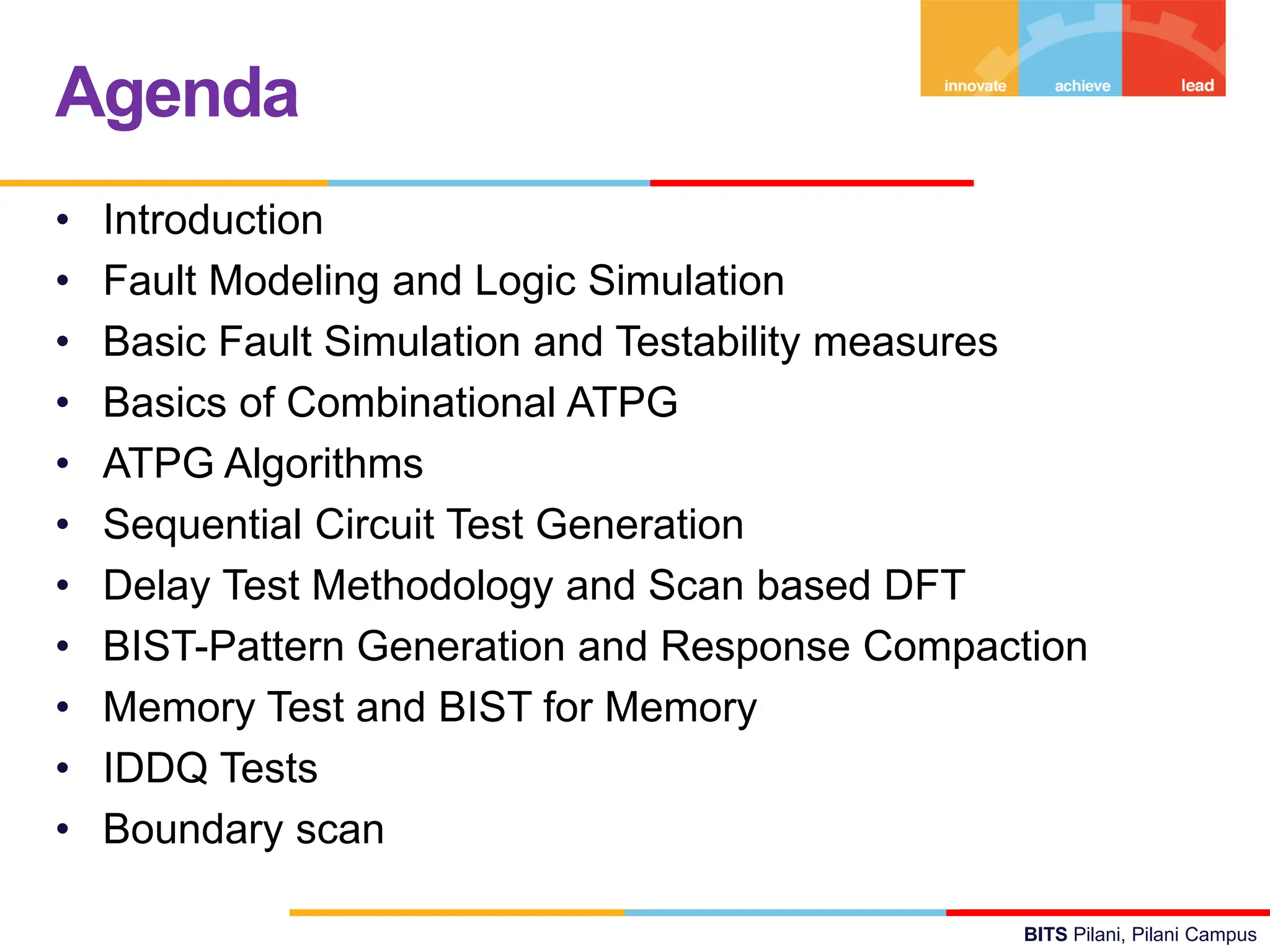 BITS Pilani, Pilani Campus
• Introduction
• Fault Modeling and Logic Simulation
• Basic Fault Simulation and Testability measures
• Basics of Combinational ATPG
• ATPG Algorithms
• Sequential Circuit Test Generation
• Delay Test Methodology and Scan based DFT
• BIST-Pattern Generation and Response Compaction
• Memory Test and BIST for Memory
• IDDQ Tests
• Boundary scan
Agenda
 