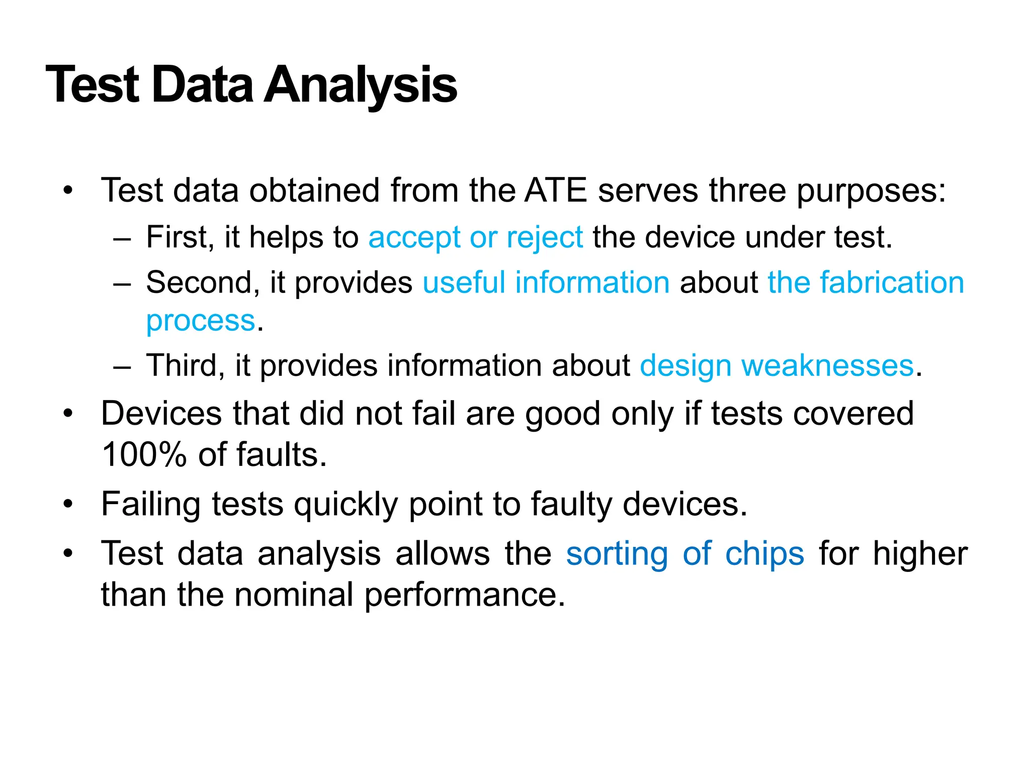 Test Data Analysis
• Test data obtained from the ATE serves three purposes:
– First, it helps to accept or reject the device under test.
– Second, it provides useful information about the fabrication
process.
– Third, it provides information about design weaknesses.
• Devices that did not fail are good only if tests covered
100% of faults.
• Failing tests quickly point to faulty devices.
• Test data analysis allows the sorting of chips for higher
than the nominal performance.
 