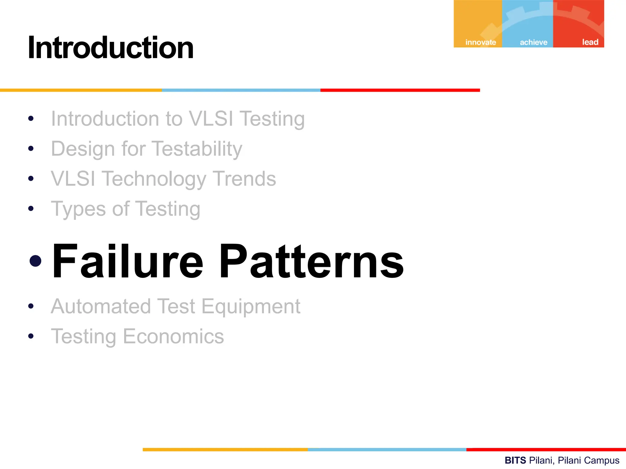 BITS Pilani, Pilani Campus
• Introduction to VLSI Testing
• Design for Testability
• VLSI Technology Trends
• Types of Testing
•Failure Patterns
• Automated Test Equipment
• Testing Economics
Introduction
 