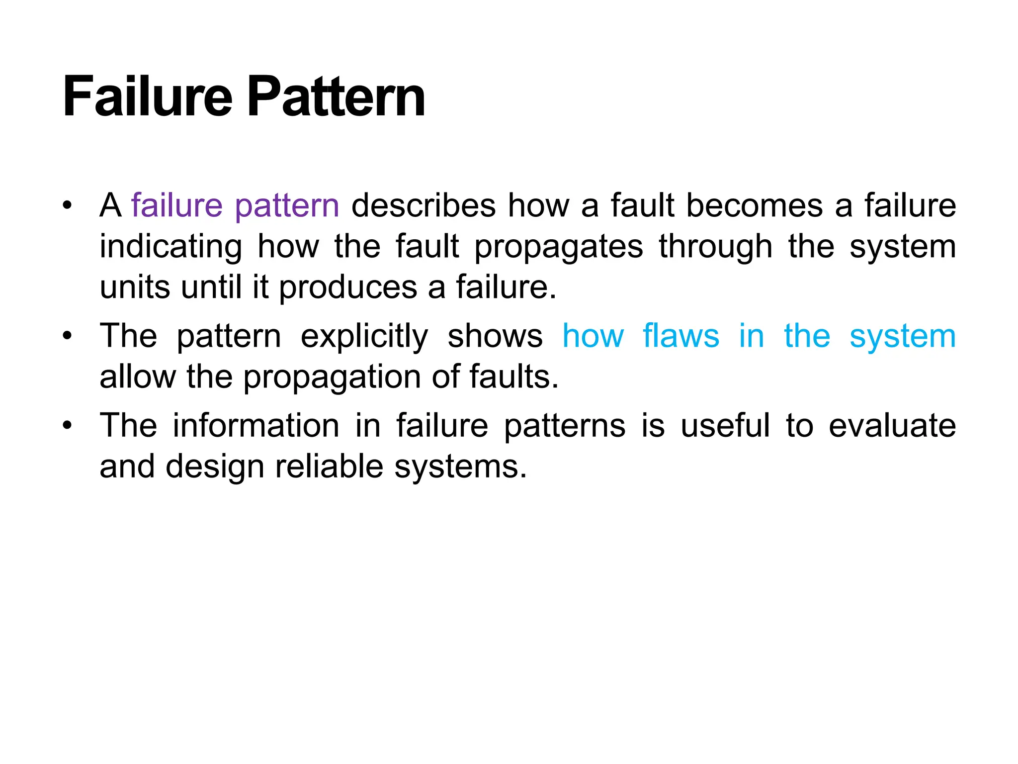 Failure Pattern
• A failure pattern describes how a fault becomes a failure
indicating how the fault propagates through the system
units until it produces a failure.
• The pattern explicitly shows how flaws in the system
allow the propagation of faults.
• The information in failure patterns is useful to evaluate
and design reliable systems.
 