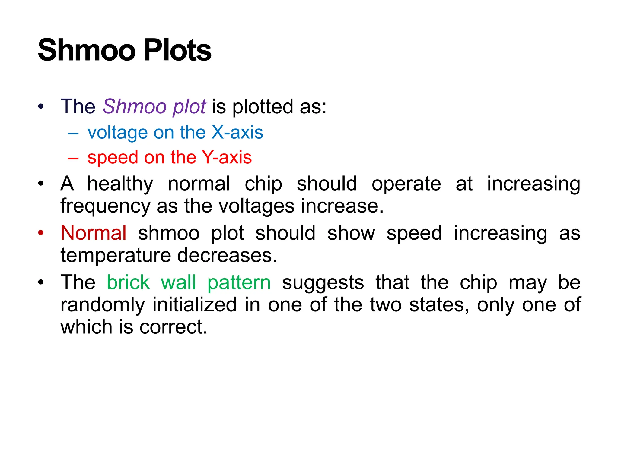 Shmoo Plots
• The Shmoo plot is plotted as:
– voltage on the X-axis
– speed on the Y-axis
• A healthy normal chip should operate at increasing
frequency as the voltages increase.
• Normal shmoo plot should show speed increasing as
temperature decreases.
• The brick wall pattern suggests that the chip may be
randomly initialized in one of the two states, only one of
which is correct.
 