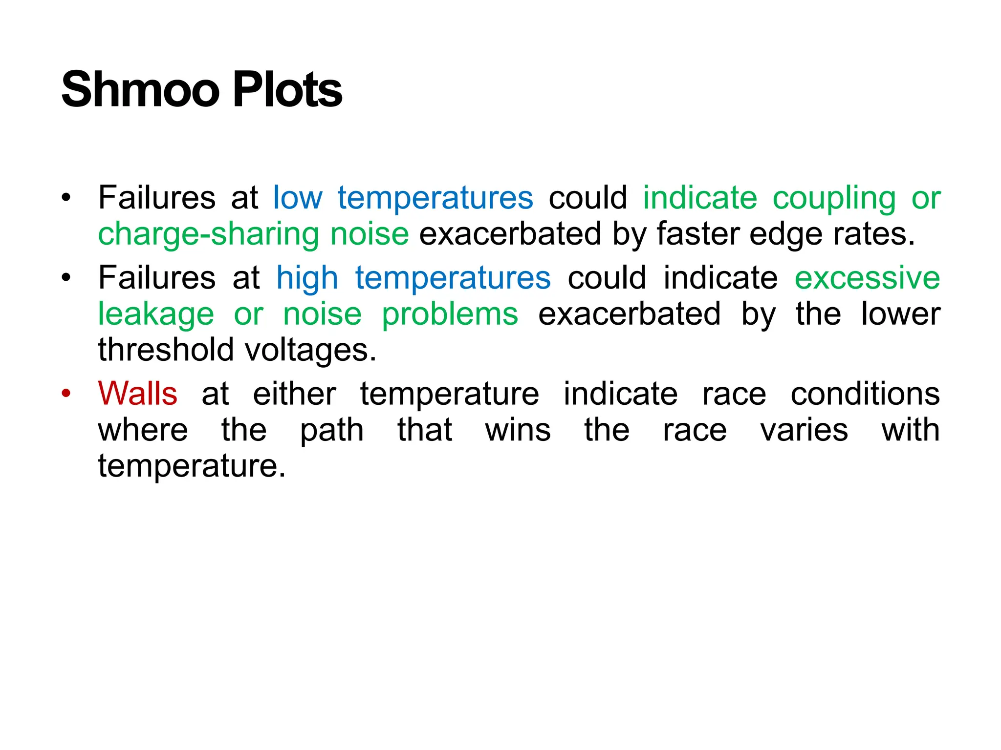 Shmoo Plots
• Failures at low temperatures could indicate coupling or
charge-sharing noise exacerbated by faster edge rates.
• Failures at high temperatures could indicate excessive
leakage or noise problems exacerbated by the lower
threshold voltages.
• Walls at either temperature indicate race conditions
where the path that wins the race varies with
temperature.
 
