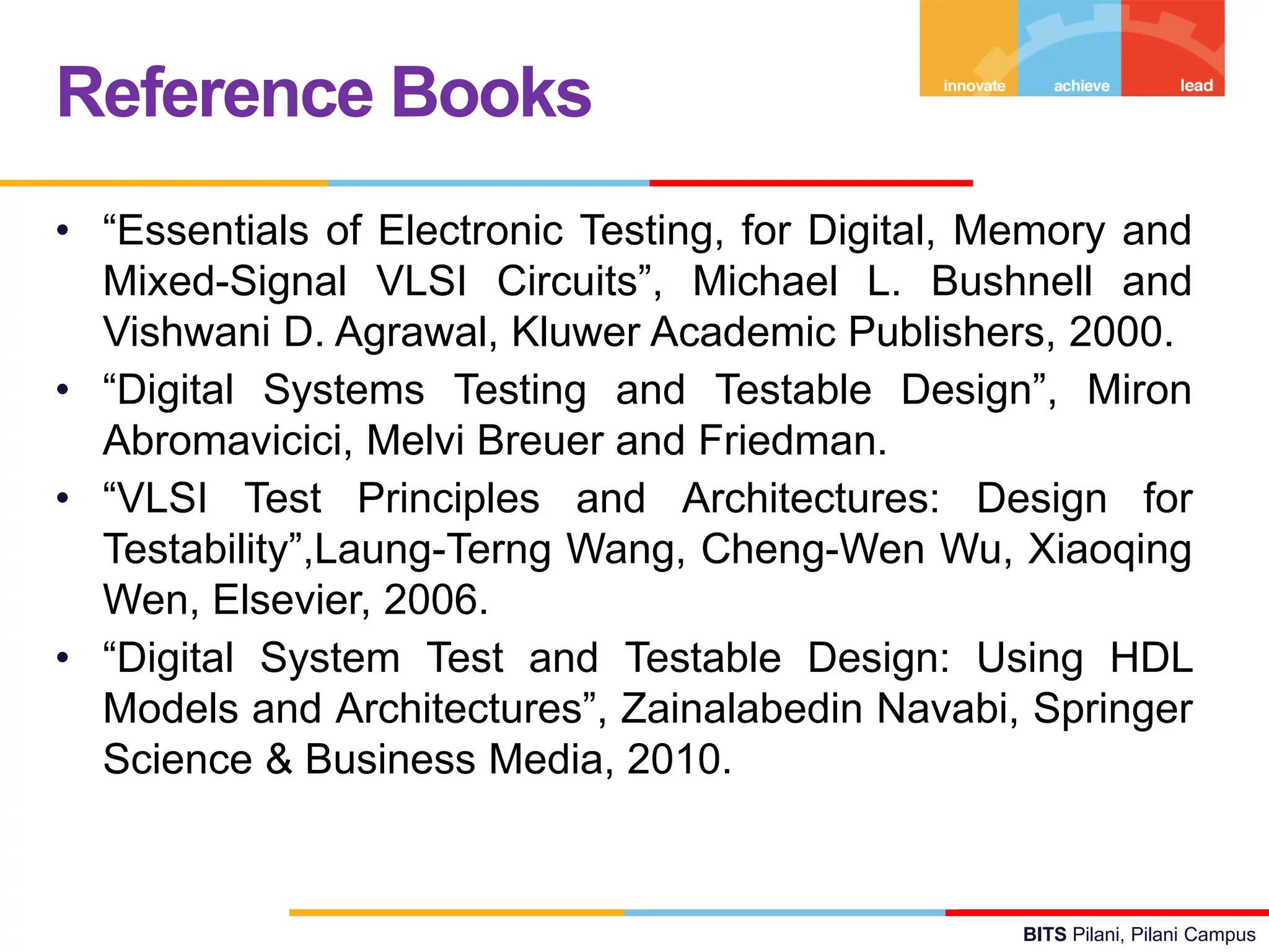 BITS Pilani, Pilani Campus
• “Essentials of Electronic Testing, for Digital, Memory and
Mixed-Signal VLSI Circuits”, Michael L. Bushnell and
Vishwani D. Agrawal, Kluwer Academic Publishers, 2000.
• “Digital Systems Testing and Testable Design”, Miron
Abromavicici, Melvi Breuer and Friedman.
• “VLSI Test Principles and Architectures: Design for
Testability”,Laung-Terng Wang, Cheng-Wen Wu, Xiaoqing
Wen, Elsevier, 2006.
• “Digital System Test and Testable Design: Using HDL
Models and Architectures”, Zainalabedin Navabi, Springer
Science & Business Media, 2010.
Reference Books
 